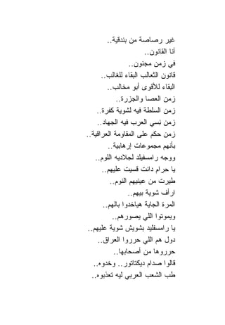 ‫ﻏﻴﺭ ﺭﺼﺎﺼﺔ ﻤﻥ ﺒﻨﺩﻗﻴﺔ..‬
                          ‫ﺃﻨﺎ ﺍﻟﻘﺎﻨﻭﻥ..‬
                   ‫ﻓﻲ ﺯﻤﻥ ﻤﺠﻨﻭﻥ..‬
       ‫ﻗﺎﻨﻭﻥ ﺍﻟﺜﻌﺎﻟﺏ ﺍﻟﺒﻘﺎﺀ ﻟﻠﻐﺎﻟﺏ..‬
          ‫ﺍﻟﺒﻘﺎﺀ ﻟﻸﻗﻭﻯ ﺃﺒﻭ ﻤﺨﺎﻟﺏ..‬
              ‫ﺯﻤﻥ ﺍﻟﻌﺼﺎ ﻭﺍﻟﺠﺯﺭﺓ..‬
     ‫ﺯﻤﻥ ﺍﻟﺴﻠﻁﺔ ﻓﻴﻪ ﻟﺸﻭﻴﺔ ﻜﻔﺭﺓ..‬
     ‫ﺯﻤﻥ ِﺴﻲ ﺍﻟﻌﺭﺏ ﻓﻴﻪ ﺍﻟﺠﻬﺎﺩ..‬‫ﻨ‬
‫ﺯﻤﻥ ﺤﻜﻡ ﻋﻠﻰ ﺍﻟﻤﻘﺎﻭﻤﺔ ﺍﻟﻌﺭﺍﻗﻴﺔ..‬
          ‫ﺒﺄﻨﻬﻡ ﻤﺠﻤﻭﻋﺎﺕ ﺇﺭﻫﺎﺒﻴﺔ..‬
    ‫ﻭﻭﺠﻪ ﺭﺍﻤﺴﻔﻴﻠﺩ ﻟﺠﻼﺩﻴﻪ ﺍﻟﻠﻭﻡ..‬
       ‫ﻴﺎ ﺤﺭﺍﻡ ﺩﺍﻨﺕ ﻗﺴﻴﺕ ﻋﻠﻴﻬﻡ..‬
           ‫ﻁﻴﺭﺕ ﻤﻥ ﻋﻴﻨﻴﻬﻡ ﺍﻟﻨﻭﻡ..‬
                   ‫ﺍﺭﺃﻑ ﺸﻭﻴﺔ ﺒﻴﻬﻡ..‬
        ‫ﺍﻟﻤﺭﺓ ﺍﻟﺠﺎﻴﺔ ﻫﻴﺎﺨﺩﻭﺍ ﺒﺎﻟﻬﻡ..‬
            ‫ﻭﻴﻤﻭﺘﻭﺍ ﺍﻟﻠﻲ ﻴﺼﻭﺭﻫﻡ..‬
 ‫ﻴﺎ ﺭﺍﻤﺴﻔﻠﻴﺩ ﺒﺸﻭﻴﺵ ﺸﻭﻴﺔ ﻋﻠﻴﻬﻡ..‬
     ‫ﺩﻭل ﻫﻡ ﺍﻟﻠﻲ ﺤﺭﺭﻭﺍ ﺍﻟﻌﺭﺍﻕ..‬
             ‫ﺤﺭﺭﻭﻫﺎ ﻤﻥ ﺃﺼﺤﺎﺒﻬﺎ..‬
   ‫ﻗﺎﻟﻭﺍ ﺼﺩﺍﻡ ﺩﻴﻜﺘﺎﺘﻭﺭ.. ﻭﺨﺩﻭﻩ..‬
  ‫ﻁﺏ ﺍﻟﺸﻌﺏ ﺍﻟﻌﺭﺒﻲ ﻟﻴﻪ ﺘﻌﺫﺒﻭﻩ..‬
 