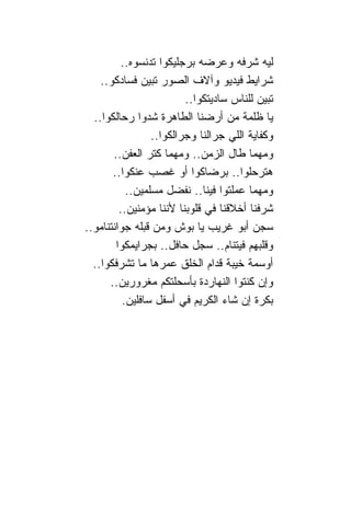 ‫ﻟﻴﻪ ﺸﺭﻓﻪ ﻭﻋﺭﻀﻪ ﺒﺭﺠﻠﻴﻜﻭﺍ ﺘﺩﻨﺴﻭﻩ..‬
    ‫ﺸﺭﺍﻴﻁ ﻓﻴﺩﻴﻭ ﻭﺁﻻﻑ ﺍﻟﺼﻭﺭ ﺘﺒﻴﻥ ﻓﺴﺎﺩﻜﻭ..‬
                           ‫ﺘﺒﻴﻥ ﻟﻠ ﹰﺎﺱ ﺴﺎﺩﻴﺘﻜﻭﺍ..‬
                                          ‫ﻨ‬
  ‫ﻴﺎ ﻅﻠﻤﺔ ﻤﻥ ﺃﺭﻀ ﹰﺎ ﺍﻟﻁﺎﻫﺭﺓ ﺸﺩﻭﺍ ﺭﺤﺎﻟﻜﻭﺍ..‬
                                ‫ﻨ‬
                  ‫ﻭﻜﻔﺎﻴﺔ ﺍﻟﻠﻲ ﺠﺭﺍﻟ ﹰﺎ ﻭﺠﺭﺍﻟﻜﻭﺍ..‬
                                 ‫ﻨ‬
        ‫ﻭﻤﻬﻤﺎ ﻁﺎل ﺍﻟﺯﻤﻥ.. ﻭﻤﻬﻤﺎ ﻜﺘﺭ ﺍﻟﻌﻔﻥ..‬
        ‫ﻫﺘﺭﺤﻠﻭﺍ.. ﺒﺭﻀﺎﻜﻭﺍ ﺃﻭ ﻏﺼﺏ ﻋﻨﻜﻭﺍ..‬
            ‫ﻭﻤﻬﻤﺎ ﻋﻤﻠﺘﻭﺍ ﻓﻴ ﹰﺎ.. ﻨﻔﻀل ﻤﺴﻠﻤﻴﻥ..‬
                                  ‫ﻨ‬
          ‫ﺸﺭﻓ ﹰﺎ ﺃﺨﻼﻗ ﹰﺎ ﻓﻲ ﻗﻠﻭﺒ ﹰﺎ ﻷﻨ ﹰﺎ ﻤﺅﻤﻨﻴﻥ..‬
                     ‫ﻨ ﻨ‬             ‫ﻨ‬       ‫ﻨ‬
‫ﺴﺠﻥ ﺃﺒﻭ ﻏﺭﻴﺏ ﻴﺎ ﺒﻭﺵ ﻭﻤﻥ ﻗﺒﻠﻪ ﺠﻭﺍﻨﺘ ﹰﺎﻤﻭ..‬
     ‫ﻨ‬
         ‫ﻭﻗﻠﺒﻬﻡ ﻓﻴﺘ ﹰﺎﻡ.. ﺴﺠل ﺤﺎﻓل.. ﺒﺠﺭﺍﻴﻤﻜﻭﺍ‬
                                        ‫ﻨ‬
  ‫ﺃﻭﺴﻤﺔ ﺨﻴﺒﺔ ﻗﺩﺍﻡ ﺍﻟﺨﻠﻕ ﻋﻤﺭﻫﺎ ﻤﺎ ﺘﺸﺭﻓﻜﻭﺍ..‬
       ‫ﻭﺇﻥ ﻜﻨﺘﻭﺍ ﺍﻟﻨﻬﺎﺭﺩﺓ ﺒﺄﺴﺤﻠﺘﻜﻡ ﻤﻐﺭﻭﺭﻴﻥ..‬
           ‫ﺒﻜﺭﺓ ﺇﻥ ﺸﺎﺀ ﺍﻟﻜﺭﻴﻡ ﻓﻲ ﺃﺴﻔل ﺴﺎﻓﻠﻴﻥ.‬
 