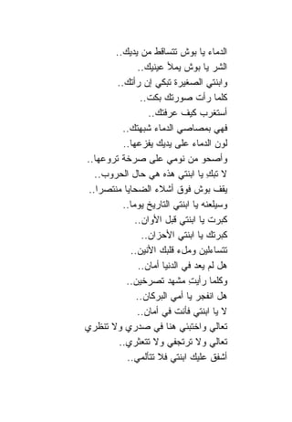 ‫ﺍﻟﺩﻤﺎﺀ ﻴﺎ ﺒﻭﺵ ﺘﺘﺴﺎﻗﻁ ﻤﻥ ﻴﺩﻴﻙ..‬
               ‫ﺍﻟﺸﺭ ﻴﺎ ﺒﻭﺵ ﻴﻤﻸ ﻋﻴﻨﻴﻙ..‬
        ‫ﻭﺍﺒﻨﺘﻲ ﺍﻟﺼﻐﻴﺭﺓ ﺘﺒﻜﻲ ﺇﻥ ﺭﺃﺘﻙ..‬
                 ‫ﻜﻠﻤﺎ ﺭﺃﺕ ﺼﻭﺭﺘﻙ ﺒﻜﺕ..‬
                   ‫ﺃﺴﺘﻐﺭﺏ ﻜﻴﻑ ﻋﺭﻓﺘﻙ..‬
          ‫ﻓﻬﻲ ﺒﻤﺼﺎﺼﻲ ﺍﻟﺩﻤﺎﺀ ﺸﺒﻬﺘﻙ..‬
          ‫ﻟﻭﻥ ﺍﻟﺩﻤﺎﺀ ﻋﻠﻰ ﻴﺩﻴﻙ ﻴﻔﺯﻋﻬﺎ..‬
‫ﻭﺃﺼﺤﻭ ﻤﻥ ﻨﻭﻤﻲ ﻋﻠﻰ ﺼﺭﺨﺔ ﺘﺭﻭﻋﻬﺎ..‬
   ‫ﻻ ﺘﺒﻙ ﻴﺎ ﺍﺒﻨﺘﻲ ﻫﺫﻩ ﻫﻲ ﺤﺎل ﺍﻟﺤﺭﻭﺏ..‬‫ِ‬
 ‫ﻴﻘﻑ ﺒﻭﺵ ﻓﻭﻕ ﺃﺸﻼﺀ ﺍﻟﻀﺤﺎﻴﺎ ﻤﻨﺘﺼﺭﺍ..‬
    ‫‪‬‬
          ‫ﻭﺴﻴﻠﻌﻨﻪ ﻴﺎ ﺍﺒﻨﺘﻲ ﺍﻟﺘﺎﺭﻴﺦ ﻴﻭ ‪‬ﺎ..‬
             ‫ﻤ‬
              ‫ﻜﺒﺭﺕ ﻴﺎ ﺍﺒﻨﺘﻲ ﻗﺒل ﺍﻷﻭﺍﻥ..‬
                 ‫ﻜﺒﺭﺘﻙ ﻴﺎ ﺍﺒﻨﺘﻲ ﺍﻷﺤﺯﺍﻥ..‬
            ‫ﺘﺘﺴﺎﺀﻟﻴﻥ ﻭﻤلﺀ ﻗﻠﺒﻙ ﺍﻷﻨﻴﻥ..‬
                ‫ﻫل ﻟﻡ ﻴﻌﺩ ﻓﻲ ﺍﻟﺩﻨﻴﺎ ﺃﻤﺎﻥ..‬
           ‫ﻭﻜﻠﻤﺎ ﺭﺃﻴﺕ ﻤﺸﻬﺩ ﺘﺼﺭﺨﻴﻥ..‬
                               ‫ِ‬
               ‫ﻫل ﺍﻨﻔﺠﺭ ﻴﺎ ﺃﻤﻲ ﺍﻟﺒﺭﻜﺎﻥ..‬
               ‫ﻻ ﻴﺎ ﺍﺒﻨﺘﻲ ﻓﺄﻨﺕ ﻓﻲ ﺃﻤﺎﻥ..‬
‫ﺘﻌﺎﻟﻲ ﻭﺍﺨﺘﺒﺌﻲ ﻫ ﹰﺎ ﻓﻲ ﺼﺩﺭﻱ ﻭﻻ ﺘﻨﻅﺭﻱ‬
                         ‫ﻨ‬
        ‫ﺘﻌﺎﻟﻲ ﻭﻻ ﺘﺭﺘﺠﻔﻲ ﻭﻻ ﺘﺘﻌﺜﺭﻱ..‬
           ‫ﺃﺸﻔﻕ ﻋﻠﻴﻙ ﺍﺒﻨﺘﻲ ﻓﻼ ﺘﺘﺄﻟﻤﻲ..‬
 