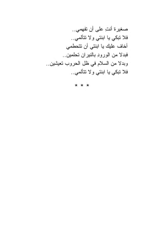 ‫ﺼﻐﻴﺭﺓ ﺃﻨﺕ ﻋﻠﻰ ﺃﻥ ﺘﻔﻬﻤﻲ..‬
                             ‫ِ‬
            ‫ﻓﻼ ﺘﺒﻜﻲ ﻴﺎ ﺍﺒﻨﺘﻲ ﻭﻻ ﺘﺘﺄﻟﻤﻲ..‬
          ‫ﺃﺨﺎﻑ ﻋﻠﻴﻙ ﻴﺎ ﺍﺒﻨﺘﻲ ﺃﻥ ﺘﺘﺤﻁﻤﻲ‬
        ‫ﻓﺒﺩﻻ ﻤﻥ ﺍﻟﻭﺭﻭﺩ ﺒﺎﻟﻨﻴﺭﺍﻥ ﺘﺤﻠﻤﻴﻥ..‬
                          ‫ِ‬         ‫ﹰ‬
‫ﻭﺒﺩﻻ ﻤﻥ ﺍﻟﺴﻼﻡ ﻓﻲ ﻅل ﺍﻟﺤﺭﻭﺏ ﺘﻌﻴﺸﻴﻥ..‬‫ﹰ‬
            ‫ﻓﻼ ﺘﺒﻜﻲ ﻴﺎ ﺍﺒﻨﺘﻲ ﻭﻻ ﺘﺘﺄﻟﻤﻲ..‬

             ‫***‬
 