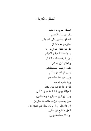 ‫ﺍﻟﺼﻘﺭ ﻭﺍﻟﻐﺭﺒﺎﻥ‬

                     ‫ﺍﻟﺼﻘﺭ ﺠﺎﻱ ﻤﻥ ﺒﻌﻴﺩ‬
                        ‫ﻴﻔﺘﺭﺱ ﺒﻴﺕ ﺍﻟﺤﻤﺎﻡ‬
              ‫ﺍﻟﺼﻘﺭ ﺒﻴ ﹰﺎﺩﻱ ﻋﻠﻰ ﺍﻟﻐﺭﺒﺎﻥ‬
                                    ‫ﻨ‬
                        ‫ﻋﺎﻴﺯﻫﻡ ﻤﻌﺎﻩ ﻜﻤﺎﻥ‬
                 ‫ﻏﺭﺍﺏ ﺤﻘﻴﺭ ﺠﺭﻱ ﻭﺭﺍﻩ‬
                 ‫ﻭﺍﺠﺘﻤﻌﺕ ﺍﻟﺤﻴﺔ ﻭﺍﻟﺜﻌﺒﺎﻥ‬
                  ‫ﺩﺒﺭﻭﺍ ﺒﺨﺴﺔ ﻗﻠﺏ ﺍﻟﻨﻅﺎﻡ‬
                        ‫ﻭﺍﻟﻌﺎﻟﻡ ﻜﺎﻥ ﻏﻔﻼﻥ‬
                  ‫ﻋﻠﻰ ﺃﺭﻀ ﹰﺎ ﺍﺴﺘﻀﻔ ﹰﺎﻫﻡ‬
                      ‫ﻨ‬          ‫ﻨ‬
                     ‫ﻭﻤﻥ ﻗﻨﻭﺍﺘ ﹰﺎ ﻤﺭﺭ ﹰﺎﻫﻡ‬
                          ‫ﻨ‬       ‫ﻨ‬
                    ‫ﻭﻓﻲ ﺃﺠﻭﺍﺀ ﹰﺎ ﺴﺎﻨﺩ ﹰﺎﻫﻡ‬
                        ‫ﻨ‬       ‫ﻨ‬
                            ‫ﻭﺇﻴﻪ ﺫﻨﺏ ﺍﻟﺤﻤﺎﻡ‬
                ‫ﻜل ﺩﻩ ﻴﺎ ﻋﺭﺏ ﻟﻴﻪ ﻭﺒﻜﺎﻡ‬
      ‫ﺍﻟﺤﻴﻜﻠﺔ ﺒﻴﺩﻭﺭﺍ ﺃﺴﻠﺤﺔ ﺩﻤﺎﺭ ﺸﺎﻤل‬
      ‫ﻭﻓﻲ ﺠﺭﺍﺒﻬﻡ ﺼﻭﺍﺭﻴﺦ ﻭﺃﻡ ﺍﻟﻘ ﹰﺎﺒل‬
         ‫ﻨ‬
    ‫ﻤﻴﻥ ﻴﺤﺎﺴﺏ ﻤﻴﻥ ﻴﺎ ﻅﻠﻤﺔ ﻴﺎ ﻜﺎﻓﺭﻴﻥ‬
‫ﺇﻥ ﻜﺎﻥ ﺒﻠﻴﺭ ﻭﻻ ﺒﻭﺵ ﺩﻭل ﻫﻡ ﺍﻟﻤﺠﺭﻤﻴﻥ‬
                    ‫ﺍﻟﺤﻕ ﻀﺎﻴﻊ ﻤﻥ ﺴﻨﻴﻥ‬
                     ‫ﻭﺍﺤ ﹰﺎ ﻟﺴﺔ ﻤﺤﺘﺎﺭﻴﻥ‬
                                      ‫ﻨ‬
 