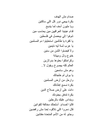 ‫ﺼﺩﺍﻡ ﻤﺵ ﺍﻟﻬﺩﻑ‬
       ‫ﺒﻜﺭﺓ ﻴﻴﺠﻲ ﺩﻭﺭ ﻜل ﺍﻟﻠﻲ ﺴﺎﻜﺘﻴﻥ‬
               ‫ﻭﻴﺎ ﻤﻠﻴﻭﻥ ﺃﺴﻑ ﻟﻤﺎ ﻴﻨﺩﺒﺢ‬
  ‫ﻗﺩﺍﻡ ﻋﻴﻨﻴ ﹰﺎ ﺍﻟﻌﺭﺍﻗﻴﻴﻥ ﻤﻴﻥ ﻴﺤﺎﺴﺏ ﻤﻴﻥ‬
                               ‫ﻨ‬
         ‫ﺸﻭﻓﻭﺍ ﺇﻟﻲ ﺒﻴﺤﺼل ﻓﻲ ﻓﻠﺴﻁﻴﻥ‬
‫ﻴﺎ ﻜﻔﺭﺓ ﻴﺎ ﻅﺎﻟﻤﻴﻥ ﺍﺴﺘﺤﻠﻴﺘﻭﺍ ﺩﻡ ﺍﻟﻤﺴﻠﻤﻴﻥ‬
                 ‫ﻴﺎ ﻋﺭﺏ ﻟﺴﺔ ﻟﻴﻪ ﹰﺎﻴﻤﻴﻥ‬
                      ‫ﻨ‬
             ‫ﻭﻻ ﻗﺒﻀﺘﻭﺍ ﺍﻟﺜﻤﻥ ﻤﻥ ﺴﻨﻴﻥ‬
                      ‫ﺨﻨﻭﻉ ﻭﺫل ﻭﻤﻬﺎﻨﺔ‬
             ‫ﻭﻜﺭﺍﻤﺘﻜﻭﺍ ﺒﻌﺘﻭﻫﺎ ﺒﺩﻭﻻﺭﻴﻥ‬
           ‫ﺍﻟﻌﺎﻟﻡ ﻜﻠﻪ ﺒﻴﺼﺭﺥ ﻭﻴﻘﻭل ﻻ..‬
                        ‫ﻭﻫﻡ ﻤﺵ ﺴﺎﻤﻌﻴﻥ‬
                      ‫ﻴﺎ ﺒﻭﺵ ﻟﻡ ﺨﻠﺠﺎﺘﻙ‬
             ‫ﻭﺍﺭﺤل ﻤﻥ ﺃﺭﺽ ﺍﻟﻤﺴﻠﻤﻴﻥ‬
                      ‫ﺒﻜﺭﺓ ﻨﺴﻤﻊ ﺇﻫﺄﻨﺎﺘﻙ‬
          ‫ﺩﺍﻨﺕ ﻋﻠﻰ ﺃﺭﺽ ﺼﻼﺡ ﺍﻟﺩﻴﻥ‬
                     ‫ﺒﻜﺭﺓ ﺘﻨﺩﻓﻥ ﺒﺠﻨﻭﺩﻙ‬
                 ‫ﻭﻴﻨﺩﺍﺱ ﻋﻠﻴﻙ ﺒﺎﻟﺭﺠﻠﻴﻥ‬
   ‫ﻗﺎﻟﻭﺍ ﻟﺼﺩﺍﻡ: ﺃﺴﻠﺤﺘﻙ ﻤﺨﺎﻟﻔﺔ ﻟﻠﻘﻭﺍﻨﻴﻥ‬
‫ﻗﺎل ﺩﻤﺭﻭﺍ ﺍﻟﻠﻲ ﺘﻼﻗﻭﻩ ﺇﺤ ﹰﺎ ﻤﺵ ﺭﺍﻓﻀﻴﻥ‬
              ‫ﻨ‬
     ‫ﻭﺠﺎﺒﻭ ﻟﻪ ﻤﻥ ﺍﻷﻤﻡ ﺍﻟﻤﺘﺤﺩﺓ ﻤﻔﺘﺸﻴﻥ‬
 