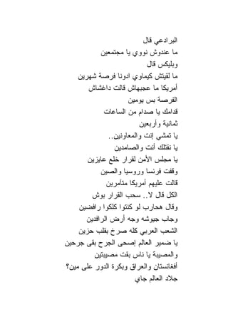 ‫ﺍﻟﺒﺭﺍﺩﻋﻲ ﻗﺎل‬
            ‫ﻤﺎ ﻋﻨﺩﻭﺵ ﻨﻭﻭﻱ ﻴﺎ ﻤﺠﺘﻤﻌﻴﻥ‬
                              ‫ﻭﺒﻠﻴﻜﺱ ﻗﺎل‬
    ‫ﻤﺎ ﻟﻘﻴﺘﺵ ﻜﻴﻤﺎﻭﻱ ﺍﺩﻭ ﹰﺎ ﻓﺭﺼﺔ ﺸﻬﺭﻴﻥ‬
                    ‫ﻨ‬
       ‫ﺃﻤﺭﻴﻜﺎ ﻤﺎ ﻋﺠﺒﻬﺎﺵ ﻗﺎﻟﺕ ﺩﺍﻏﺸﺎﺵ‬
                       ‫ﺍﻟﻔﺭﺼﺔ ﺒﺱ ﻴﻭﻤﻴﻥ‬
             ‫ﻗﺩﺍﻤﻙ ﻴﺎ ﺼﺩﺍﻡ ﻤﻥ ﺍﻟﺴﺎﻋﺎﺕ‬
                           ‫ﺜﻤﺎﻨﻴﺔ ﻭﺃﺭﺒﻌﻴﻥ‬
                ‫ﻴﺎ ﺘﻤﺸﻲ ﺇﻨﺕ ﻭﺍﻟﻤﻌﺎﻭﻨﻴﻥ..‬
                  ‫ﻴﺎ ﻨﻘﺘﻠﻙ ﺃﻨﺕ ﻭﺍﻟﺼﺎﻤﺩﻴﻥ‬
       ‫ﻴﺎ ﻤﺠﻠﺱ ﺍﻷﻤﻥ ﻟﻘﺭﺍﺭ ﺨﻠﻊ ﻋﺎﻴﺯﻴﻥ‬
            ‫ﻭﻗﻔﺕ ﻓﺭﻨﺴﺎ ﻭﺭﻭﺴﻴﺎ ﻭﺍﻟﺼﻴﻥ‬
               ‫ﻗﺎﻟﺕ ﻋﻠﻴﻬﻡ ﺃﻤﺭﻴﻜﺎ ﻤﺘﺂﻤﺭﻴﻥ‬
         ‫ﺍﻟﻜل ﻗﺎل ﻻ.. ﺴﺤﺏ ﺍﻟﻘﺭﺍﺭ ﺒﻭﺵ‬
    ‫ﻭﻗﺎل ﻫﺤﺎﺭﺏ ﻟﻭ ﻜﻨﺘﻭﺍ ﻜﻠﻜﻭﺍ ﺭﺍﻓﻀﻴﻥ‬
       ‫ﻭﺠﺎﺏ ﺠﻴﻭﺸﻪ ﻭﺠﻪ ﺃﺭﺽ ﺍﻟﺭﺍﻓﺩﻴﻥ‬
    ‫ﺍﻟﺸﻌﺏ ﺍﻟﻌﺭﺒﻲ ﻜﻠﻪ ﺼﺭﺥ ﺒﻘﻠﺏ ﺤﺯﻴﻥ‬
‫ﻴﺎ ﻀﻤﻴﺭ ﺍﻟﻌﺎﻟﻡ ﺇﺼﺤﻰ ﺍﻟﺠﺭﺡ ﺒﻘﻰ ﺠﺭﺤﻴﻥ‬
          ‫ﻭﺍﻟﻤﺼﻴﺒﺔ ﻴﺎ ﹰﺎﺱ ﺒﻘﺕ ﻤﺼﻴﺒﺘﻴﻥ‬
                            ‫ﻨ‬
‫ﺃﻓﻐﺎﻨﺴﺘﺎﻥ ﻭﺍﻟﻌﺭﺍﻕ ﻭﺒﻜﺭﺓ ﺍﻟﺩﻭﺭ ﻋﻠﻰ ﻤﻴﻥ؟‬
                          ‫ﺠﻼﺩ ﺍﻟﻌﺎﻟﻡ ﺠﺎﻱ‬
 