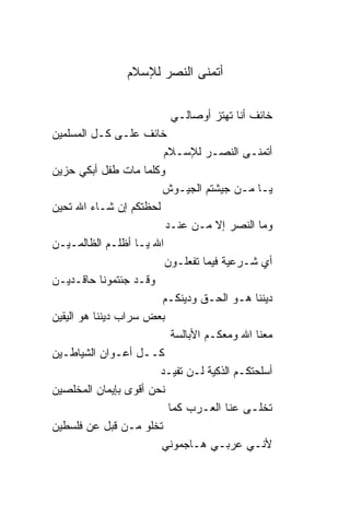 ‫ﺃﺘﻤﻨﻰ ﺍﻟﻨﺼﺭ ﻟﻺﺴﻼﻡ‬

                           ‫ﺨﺎﺌﻑ ﺃﻨﺎ ﺘﻬﺘﺯ ﺃﻭﺼﺎﻟـﻲ‬
‫ﺨﺎﺌﻑ ﻋﻠـﻰ ﻜـل ﺍﻟﻤﺴﻠﻤﻴﻥ‬
                         ‫ﺃﺘﻤﻨـﻰ ﺍﻟﻨﺼـﺭ ﻟﻺﺴـﻼﻡ‬
‫ﻭﻜﻠﻤﺎ ﻤﺎﺕ ﻁﻔل ﺃﺒﻜﻲ ﺤﺯﻴﻥ‬
                        ‫ﻴـﺎ ﻤـﻥ ﺠﻴﺸﺘﻡ ﺍﻟﺠﻴـﻭﺵ‬
‫ﻟﺤﻅﺘﻜﻡ ﺇﻥ ﺸـﺎﺀ ﺍﷲ ﺘﺤﻴﻥ‬
                          ‫ﻭﻤﺎ ﺍﻟﻨﺼﺭ ﺇﻻ ﻤـﻥ ﻋﻨـﺩ‬
‫ﺍﷲ ﻴـﺎ ﺃﻅﻠـﻡ ﺍﻟﻅﺎﻟﻤـﻴـﻥ‬
                         ‫ﺃﻱ ﺸـﺭﻋﻴﺔ ﻓﻴﻤﺎ ﺘﻔﻌﻠـﻭﻥ‬
‫ﻭﻗـﺩ ﺠﺌﺘﻤﻭ ﹰﺎ ﺤﺎﻗـﺩﻴـﻥ‬
              ‫ﻨ‬
                        ‫ﺩﻴﻨ ﹰﺎ ﻫـﻭ ﺍﻟﺤـﻕ ﻭﺩﻴﻨﻜـﻡ‬
                                               ‫ﻨ‬
‫ﺒﻌﺽ ﺴﺭﺍﺏ ﺩﻴﻨ ﹰﺎ ﻫﻭ ﺍﻟﻴﻘﻴﻥ‬
           ‫ﻨ‬
                            ‫ﻤﻌ ﹰﺎ ﺍﷲ ﻭﻤﻌﻜـﻡ ﺍﻷﺒﺎﻟﺴﺔ‬
                                               ‫ﻨ‬
‫ﻜــل ﺃﻋـﻭﺍﻥ ﺍﻟﺸﻴﺎﻁـﻴﻥ‬
                        ‫ﺃﺴﻠﺤﺘﻜـﻡ ﺍﻟﺫﻜﻴﺔ ﻟـﻥ ﺘﻔﻴـﺩ‬
‫ﻨﺤﻥ ﺃﻗﻭﻯ ﺒﺈﻴﻤﺎﻥ ﺍﻟﻤﺨﻠﺼﻴﻥ‬
                           ‫ﺘﺨﻠـﻰ ﻋﻨﹰﺎ ﺍﻟﻌـﺭﺏ ﻜﻤﺎ‬
‫ﺘﺨﻠﻭ ﻤـﻥ ﻗﺒل ﻋﻥ ﻓﻠﺴﻁﻴﻥ‬
                        ‫ﻷﻨـﻲ ﻋﺭﺒـﻲ ﻫـﺎﺠﻤﻭﻨﻲ‬
 