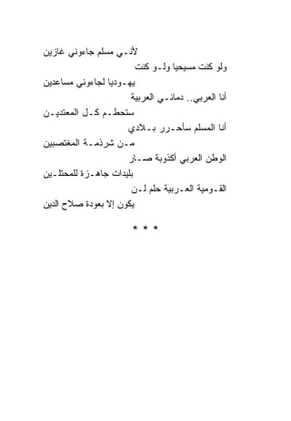 ‫ﻷﻨـﻲ ﻤﺴﻠﻡ ﺠﺎﺀﻭﻨﻲ ﻏﺎﺯﻴﻥ‬
                        ‫ﻭﻟﻭ ﻜﻨﺕ ﻤﺴﻴﺤﻴﺎ ﻭﻟـﻭ ﻜﻨﺕ‬
                                  ‫‪‬‬
‫ﻴﻬـﻭﺩﻴﺎ ﻟﺠﺎﺀﻭﻨﻲ ﻤﺴﺎﻋﺩﻴﻥ‬
                 ‫‪‬‬
                      ‫ﺃﻨﺎ ﺍﻟﻌﺭﺒﻲ.. ﺩﻤﺎﺌـﻲ ﺍﻟﻌﺭﺒﻴﺔ‬
‫ﺴﺘﺤﻁـﻡ ﻜـل ﺍﻟﻤﻌﺘﺩﻴـﻥ‬
                     ‫ﺃﻨﺎ ﺍﻟﻤﺴﻠﻡ ﺴﺄﺤـﺭﺭ ﺒـﻼﺩﻱ‬
‫ﻤـﻥ ﺸﺭﺫﻤـﺔ ﺍﻟﻤﻐﺘﺼﺒﻴﻥ‬
                     ‫ﺍﻟﻭﻁﻥ ﺍﻟﻌﺭﺒﻲ ﺃﻜﺫﻭﺒﺔ ﺼـﺎﺭ‬
‫ﺒﻠﻴﺩﺍﺕ ﺠﺎﻫـﺯﺓ ﻟﻠﻤﺤﺘﻠـﻴﻥ‬
                      ‫ﺍﻟﻘـﻭﻤﻴﺔ ﺍﻟﻌـﺭﺒﻴﺔ ﺤﻠﻡ ﻟـﻥ‬
‫ﻴﻜﻭﻥ ﺇﻻ ﺒﻌﻭﺩﺓ ﺼﻼﺡ ﺍﻟﺩﻴﻥ‬

                       ‫***‬
 