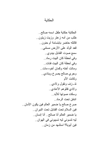 ‫ﺍﻟﺤﻜﺎﻴﺔ‬

             ‫ﺍﻟﺤﻜﺎﻴﺔ ﺤﻜﺎﻴﺔ ﻁﻔل ﺍﺴﻤﻪ ﺼﺎﻟﺢ..‬
           ‫ﻁﻠﺏ ﻤﻥ ﺃﻤﻪ ﺯﻋﺘﺭ ﻭﺯﻴﺕ ﺯﻴﺘﻭﻥ..‬
              ‫ﻗﺎﻟﺘﻠﻪ ﺤﺎﻀﺭ ﺒﺎﺒﺘﺴﺎﻤﺔ ﺃﻡ ﺤﻨﻭﻥ..‬
               ‫ﻗﻌﺩ ﺍﻟﻭﻟﺩ ﻋﻠﻰ ﺍﻷﺭﺽ ﻤﺴﺘﻨﻲ..‬
                   ‫ﺴﻤﻊ ﺼﻭﺕ ﺍﻟﻘ ﹰﺎﺒل ﺒﻴﺩﻭﻱ..‬
                                ‫ﻨ‬
                  ‫ﻭﻓﻲ ﻟﺤﻅﺔ ﻜﺎﻥ ﺍﻟﺒﻴﺕ ﺭﻤﺎﺩ..‬
                  ‫ﻭﻓﻲ ﻟﺤﻅﺔ ﻜﺎﻥ ﺍﻟﺒﻴﺕ ﻓﺌﺎﺕ..‬
               ‫ﻭﻤﺎﺘﺕ ﺃﺨﺘﻪ ﻭﻜﻤﺎﻥ ﺃﺨﻭﻩ ﻤﺎﺕ..‬
                ‫ﻭﺠﺭﻱ ﺼﺎﻟﺢ ﻴﺼﺭﺥ ﻭﻴ ﹰﺎﺩﻱ..‬
                      ‫ﻨ‬
                                     ‫ﻭﻜﺎﻨﺕ ﺍﻷﻡ‬
                        ‫ﺘﻨـﺯﻑ ﻭﺘﻘﻭل ﻭﻻﺩﻱ..‬
                        ‫ﻭﻻﺩﻱ ﻗﺘﻠﻭﻫﻡ ﺍﻷﻋﺎﺩﻱ..‬
                          ‫ﻭﺴﻜﺕ ﺼﻭﺘﻬﺎ ﻟﻸﺒﺩ..‬
                            ‫ﺍﻨﺩﻓﻥ ﺘﺤﺕ ﺍﻟﺭﻤﺎﺩ..‬
‫ﺼﺭﺥ ﺼﺎﻟﺢ ﻴﺎ ﻀﻤﻴﺭ ﺍﻟﻌﺎﻟﻡ ﻓﻴﻥ ﻴﻜﻭﻥ ﺍﻷﻤﺎﻥ..‬
        ‫ﻓﻴﻥ ﺍﻟﺴﻼﻡ ﺘﺤﺕ ﺍﻟﻘ ﹰﺎﺒل ﺘﺤﺕ ﺍﻟﻨﻴﺭﺍﻥ..‬
                            ‫ﻨ‬
        ‫ﻴﺎ ﻀﻤﻴﺭ ﺍﻟﻌﺎﻟﻡ ﺃﻨﺎ ﺼﺎﻟﺢ.. ﺃﻨﺎ ﺇﻨﺴﺎﻥ..‬
          ‫ﻟﻴﻪ ﺘﻨﺴﻭﻨﻲ ﻟﻴﻪ ﺘﺴﻴﺒﻭﻨﻲ ﻓﻲ ﺍﻟﻬﻭﺍﻥ..‬
                ‫ﻓﻴﻥ ﺃﺒﻭﻴﺔ؟ ﺍﺴﺘﺸﻬﺩ ﻤﻥ ﺯﻤﺎﻥ..‬
 