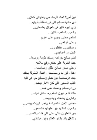 ‫ﻓﻴﻥ ﺃﻤﻲ؟ ﺘﺤﺕ ﺍﻟﺭﻤﺎﺩ ﻫﻲ ﻭﺍﺨﻭﺍﺘﻲ ﻜﻤﺎﻥ..‬
         ‫ﺩﻱ ﺤﻜﺎﻴﺔ ﺼﺎﻟﺢ ﺍﻟﻠﻲ ﻓﻲ ﻟﺤﻅﺔ ﺒﺄﻩ ﻴﺘﻴﻡ..‬
             ‫ﺯﻱ ﻏﻴﺭﻩ ﻜﺘﻴﺭ ﻓﻲ ﺍﻟﻌﺭﺍﻕ ﻭﻓﻠﺴﻁﻴﻥ..‬
                           ‫ﻭﺍﻟﻌﺭﺏ ﻟﺴﺎﻫﻡ ﺴﺎﻜﺘﻴﻥ..‬
                     ‫ﻟﺴﺎﻫﻡ ﺤﻁﻴﻥ ﺃﻴﺩﻴﻬﻡ ﻋﻠﻰ ﻋﻨﻴﻬﻡ‬
                                    ‫ﻭﻋﻠﻰ ﺃﻓﻭﺍﻫﻡ..‬
                             ‫ﻭﻤﺴﺘﻨﻴﻴﻥ.. ﻤﻨﺘﻅﺭﻴﻥ..‬
                                ‫ﺍﻟﺤل ﻤﻥ ﺃﻋﺩﺍﺀﻫﻡ..‬
         ‫ﻟﻤﻠﻡ ﺼﺎﻟﺢ ﺠﺭﺍﺤﻪ ﻭﻤﺴﻙ ﻁﻭﺒﺔ ﻭﺭﻤﺎﻫﺎ..‬
              ‫ﺠﺕ ﺍﻟﻁﻭﺒﺔ ﻋﻠﻰ ﺠﻨﺩﻱ ﺭﻓﻊ ﺴﻼﺤﻪ..‬
               ‫ﻭﻋﻠﻰ ﺼﺩﺭ ﺼﺎﻟﺢ ﺃﻁﻠﻕ ﺭﺼﺎﺼﺘﻪ..‬
‫ﺍﻏﺘﺎل ﺍﻟﺒﺭﺍﺀﺓ ﺒﺭﺼﺎﺼﺘﻪ.. ﺍﻏﺘﺎل ﺍﻟﻁﻔﻭﻟﺔ ﺒﺤﻘﺩﻩ..‬
 ‫ﺠﺕ ﺍﻟﺭﺼﺎﺼﺔ ﺒﻴﻥ ﻀﻠﻭﻉ ﺼﺎﻟﺢ ﺠﻭﺍ ﻓﻲ ﻗﻠﺒﻪ..‬
              ‫ﺍﻟﻘﻠﺏ ﺍﻟﺼﻐﻴﺭ ﺍﻟﻠﻲ ﻜﺎﻥ ﺍﻷﻤل ﻨﺒﻀﻪ..‬
                    ‫ﻭﺭﺍﺡ ﺼﺎﻟﺢ ﻭﺩﻤﻌﺘﻪ ﻋﻠﻰ ﺨﺩﻩ..‬
           ‫ﻤﺎﺕ ﻗﺩﺍﻡ ﻋﻴﻭﻥ ﺍﻟﻌﺎﻟﻡ ﻭﻤﺎ ﺤﺩﺵ ﻨﺠﺩﻩ..‬
                       ‫ﻭﺸﺎﺭﻭﻥ ﻴﻀﺤﻙ ﻭﺇﻴﻪ ﻴﻬﻤﻪ..‬
  ‫ﻤﺠﻠﺱ ﺍﻷﻤﻥ ﺃﺩﺍﻨﻪ ﻭﻟﺴﺔ ﺒﻴﻔﺠﺭ ﺍﻟﺒﻴﻭﺕ ﻭﻴﺩﻤﺭ..‬
             ‫ﻭﺍﻟﻌﺭﺏ ﻟﺴﺎﻨﻬﻡ ﺠﻭﺍ ﺤﻠﻭﻗﻬﻡ ﻤﺘﻤﺴﻤﺭ..‬
      ‫ﺒﺱ ﺸﺎﻁﺭﻴﻥ ﻨﺒﻜﻲ ﻋﻠﻰ ﺍﻟﻠﻲ ﻓﺎﺕ ﻭﻨﺘﺤﺴﺭ..‬
            ‫ﻭﻨﺸﻐل ﺒﺎﻟ ﹰﺎ ﺒﻜﺎﺱ ﺍﻟﻌﺎﻟﻡ ﻭﻓﻴﻥ ﻫﻴﺘﻨﻅﻡ..‬
                                        ‫ﻨ‬
 