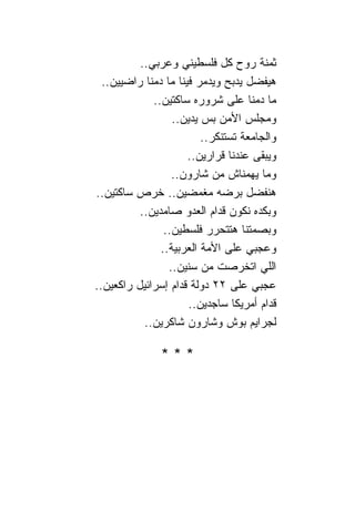 ‫ﺜﻤﻨﺔ ﺭﻭﺡ ﻜل ﻓﻠﺴﻁﻴﻨﻲ ﻭﻋﺭﺒﻲ..‬
  ‫ﻫﻴﻔﻀل ﻴﺩﺒﺢ ﻭﻴﺩﻤﺭ ﻓﻴ ﹰﺎ ﻤﺎ ﺩﻤ ﹰﺎ ﺭﺍﻀﻴﻴﻥ..‬
            ‫ﻨ‬        ‫ﻨ‬
              ‫ﻤﺎ ﺩﻤ ﹰﺎ ﻋﻠﻰ ﺸﺭﻭﺭﻩ ﺴﺎﻜﺘﻴﻥ..‬ ‫ﻨ‬
                   ‫ﻭﻤﺠﻠﺱ ﺍﻷﻤﻥ ﺒﺱ ﻴﺩﻴﻥ..‬
                           ‫ﻭﺍﻟﺠﺎﻤﻌﺔ ﺘﺴﺘﻨﻜﺭ..‬
                        ‫ﻭﻴﺒﻘﻰ ﻋﻨﺩ ﹰﺎ ﻗﺭﺍﺭﻴﻥ..‬
                                  ‫ﻨ‬
                   ‫ﻭﻤﺎ ﻴﻬﻤ ﹰﺎﺵ ﻤﻥ ﺸﺎﺭﻭﻥ..‬
                                      ‫ﻨ‬
‫ﻫﻨﻔﻀل ﺒﺭﻀﻪ ﻤﻐﻤﻀﻴﻥ.. ﺨﺭﺹ ﺴﺎﻜﺘﻴﻥ..‬
          ‫ﻭﺒﻜﺩﻩ ﻨﻜﻭﻥ ﻗﺩﺍﻡ ﺍﻟﻌﺩﻭ ﺼﺎﻤﺩﻴﻥ..‬
                 ‫ﻭﺒﺼﻤﺘ ﹰﺎ ﻫﺘﺘﺤﺭﺭ ﻓﻠﺴﻁﻴﻥ..‬
                                        ‫ﻨ‬
                ‫ﻭﻋﺠﺒﻲ ﻋﻠﻰ ﺍﻷﻤﺔ ﺍﻟﻌﺭﺒﻴﺔ..‬
                  ‫ﺍﻟﻠﻲ ﺍﺘﺨﺭﺼﺕ ﻤﻥ ﺴﻨﻴﻥ..‬
‫ﻋﺠﺒﻲ ﻋﻠﻰ ٢٢ ﺩﻭﻟﺔ ﻗﺩﺍﻡ ﺇﺴﺭﺍﺌﻴل ﺭﺍﻜﻌﻴﻥ..‬
                        ‫ﻗﺩﺍﻡ ﺃﻤﺭﻴﻜﺎ ﺴﺎﺠﺩﻴﻥ..‬
           ‫ﻟﺠﺭﺍﻴﻡ ﺒﻭﺵ ﻭﺸﺎﺭﻭﻥ ﺸﺎﻜﺭﻴﻥ..‬

                ‫***‬
 