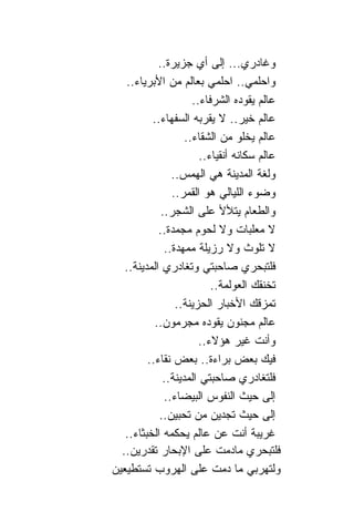 ‫ﻭﻏﺎﺩﺭﻱ... ﺇﻟﻰ ﺃﻱ ﺠﺯﻴﺭﺓ..‬
   ‫ﻭﺍﺤﻠﻤﻲ.. ﺍﺤﻠﻤﻲ ﺒﻌﺎﻟﻡ ﻤﻥ ﺍﻷﺒﺭﻴﺎﺀ..‬
                     ‫ﻋﺎﻟﻡ ﻴﻘﻭﺩﻩ ﺍﻟﺸﺭﻓﺎﺀ..‬
          ‫ﻋﺎﻟﻡ ﺨﻴﺭ.. ﻻ ﻴﻘﺭﺒﻪ ﺍﻟﺴﻔﻬﺎﺀ..‬
                   ‫ﻋﺎﻟﻡ ﻴﺨﻠﻭ ﻤﻥ ﺍﻟﺸﻘﺎﺀ..‬
                       ‫ﻋﺎﻟﻡ ﺴﻜﺎﻨﻪ ﺃﻨﻘﻴﺎﺀ..‬
                ‫ﻭﻟﻐﺔ ﺍﻟﻤﺩﻴﻨﺔ ﻫﻲ ﺍﻟﻬﻤﺱ..‬
                ‫ﻭﻀﻭﺀ ﺍﻟﻠﻴﺎﻟﻲ ﻫﻭ ﺍﻟﻘﻤﺭ..‬
             ‫ﻭﺍﻟﻁﻌﺎﻡ ﻴﺘﻸﻷ ﻋﻠﻰ ﺍﻟﺸﺠﺭ..‬
            ‫ﻻ ﻤﻌﻠﺒﺎﺕ ﻭﻻ ﻟﺤﻭﻡ ﻤﺠﻤﺩﺓ..‬
              ‫ﻻ ﺘﻠﻭﺙ ﻭﻻ ﺭﺯﻴﻠﺔ ﻤﻤﻬﺩﺓ..‬
   ‫ﻓﻠﺘﺒﺤﺭﻱ ﺼﺎﺤﺒﺘﻲ ﻭﺘﻐﺎﺩﺭﻱ ﺍﻟﻤﺩﻴﻨﺔ..‬
                          ‫ﺘﺨﻨﻘﻙ ﺍﻟﻌﻭﻟﻤﺔ..‬
                 ‫ﺘﻤﺯﻗﻙ ﺍﻷﺨﺒﺎﺭ ﺍﻟﺤﺯﻴﻨﺔ..‬
           ‫ﻋﺎﻟﻡ ﻤﺠﻨﻭﻥ ﻴﻘﻭﺩﻩ ﻤﺠﺭﻤﻭﻥ..‬
                       ‫ﻭﺃﻨﺕ ﻏﻴﺭ ﻫﺅﻻﺀ..‬
         ‫ﻓﻴﻙ ﺒﻌﺽ ﺒﺭﺍﺀﺓ.. ﺒﻌﺽ ﻨﻘﺎﺀ..‬
             ‫ﻓﻠﺘﻐﺎﺩﺭﻱ ﺼﺎﺤﺒﺘﻲ ﺍﻟﻤﺩﻴﻨﺔ..‬
              ‫ﺇﻟﻰ ﺤﻴﺙ ﺍﻟﻨﻔﻭﺱ ﺍﻟﺒﻴﻀﺎﺀ..‬
            ‫ﺇﻟﻰ ﺤﻴﺙ ﺘﺠﺩﻴﻥ ﻤﻥ ﺘﺤﺒﻴﻥ..‬
   ‫ﻏﺭﻴﺒﺔ ﺃﻨﺕ ﻋﻥ ﻋﺎﻟﻡ ﻴﺤﻜﻤﻪ ﺍﻟﺨﺒﺜﺎﺀ..‬
  ‫ﻓﻠﺘﺒﺤﺭﻱ ﻤﺎﺩﻤﺕ ﻋﻠﻰ ﺍﻹﺒﺤﺎﺭ ﺘﻘﺩﺭﻴﻥ..‬
‫ﻭﻟﺘﻬﺭﺒﻲ ﻤﺎ ﺩﻤﺕ ﻋﻠﻰ ﺍﻟﻬﺭﻭﺏ ﺘﺴﺘﻁﻴﻌﻴﻥ‬
 