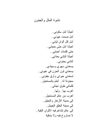 ‫ﻨﺸﻭﺓ ﺍﻟﻤﻠل ﻭﺍﻟﺠﻨﻭﻥ‬

                  ‫ﺃﺤﻴﺄﻨﺎ ﺃﻤل ﺴﻜﻭﻨﻲ..‬
                  ‫ﺃﻤل ﺼﻤﺕ ﻋﻴﻭﻨﻲ..‬
                ‫ﺃﻤل ﻜل ﺃﻟﻭﺍﻥ ﺜﻴﺎﺒﻲ..‬
            ‫ﺃﺤﻴﺄﻨﺎ ﺃﻤل ﺤﺘﻰ ﺤﺠﺎﺒﻲ..‬
                 ‫ﺤﺘﻰ ﻜﻠﻤﺎﺕ ﺃﺤﺒﺎﺒﻲ..‬
                ‫ﺃﺤﻴﺄﻨﺎ ﺃﻨﺘﺸﻲ ﺒﻌﺫﺍﺒﻲ..‬
                       ‫ﺃﻨﺘﺸﻲ ﺒﺠﻨﻭﻨﻲ..‬
           ‫ﻴﺴﻌﺩﻨﻲ ﺴﻬﺭﻱ ﻭﺴﻬﺎﺩﻱ..‬
   ‫ﻴﺴﻌﺩﻨﻲ ﻟﻭﻥ ﺍﻟﺤﺯﻥ ﻓﻲ ﻋﻴﻭﻨﻲ..‬
    ‫ﺘﺴﻌﺩﻨﻲ ﺤﻴﺭﺘﻲ ﻭﺃﺭﻕ ﺠﻔﻭﻨﻲ..‬
     ‫ﻤﺠﻨﻭﻨﺔ ﺃﻨﺎ.. ﺃﺤﻠﻡ ﺒﺎﻟﻤﺴﺘﺤﻴل..‬
                ‫ﻜﻠﻤﺎﺘﻲ ﻁﻭﻕ ﻨﺠﺎﺘﻲ..‬
                    ‫ﺃﻫﺭﺏ ﺒﻬﺎ.. ﻭﻟﻬﺎ..‬
          ‫ﺃﻫﺭﺏ ﻤﻥ ﻋﺎﻟﻡ ﺍﻟﻤﺴﺘﺤﻴل..‬
        ‫ﺇﻟﻰ ﻤﺩﻴﻨﺔ ﺍﻷﺯﻫﺎﺭ ﻭﺍﻟﻨﺨﻴل..‬
            ‫ﺇﻟﻰ ﻤﺩﻴﻨﺔ ﺍﻟﺨﻠﻕ ﺍﻟﺠﻴﻤل..‬
 ‫ﺇﻟﻰ ﻋﺎﻟﻡ ﺘﺘ ﹰﺎﻏﻡ ﻓﻴﻪ ﺍﻷﻟﻭﺍﻥ ﺍﻟﻨﻘﻴﺔ..‬
                           ‫ﻨ‬
            ‫ﻻ ﺼﺎﺭﻭﺥ ﻓﻴﻪ ﻭﻻ ﺒﻨﺩﻗﻴﺔ‬
 