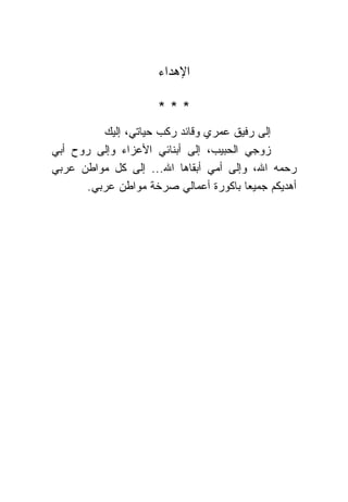 ‫ﺍﻹﻫﺩﺍﺀ‬

                      ‫***‬
          ‫ﺇﻟﻰ ﺭﻓﻴﻕ ﻋﻤﺭﻱ ﻭﻗﺎﺌﺩ ﺭﻜﺏ ﺤﻴﺎﺘﻲ، ﺇﻟﻴﻙ‬
‫ﺯﻭﺠﻲ ﺍﻟﺤﺒﻴﺏ، ﺇﻟﻰ ﺃﺒ ﹰﺎﺌﻲ ﺍﻷﻋﺯﺍﺀ ﻭﺇﻟﻰ ﺭﻭﺡ ﺃﺒﻲ‬
                        ‫ﻨ‬
‫ﺭﺤﻤﻪ ﺍﷲ، ﻭﺇﻟﻰ ﺃﻤﻲ ﺃﺒﻘﺎﻫﺎ ﺍﷲ... ﺇﻟﻰ ﻜل ﻤﻭﺍﻁﻥ ﻋﺭﺒﻲ‬
       ‫ﺃﻫﺩﻴﻜﻡ ﺠﻤﻴ ‪‬ﺎ ﺒﺎﻜﻭﺭﺓ ﺃﻋﻤﺎﻟﻲ ﺼﺭﺨﺔ ﻤﻭﺍﻁﻥ ﻋﺭﺒﻲ.‬
                                        ‫ﻌ‬
 