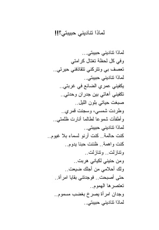 ‫ﻟﻤﺎﺫﺍ ﺘ ﹰﺎﺩﻴﻨﻲ ﺤﺒﻴﺒﺘﻲ؟!!‬
                   ‫ﻨ‬

                     ‫ﻟﻤﺎﺫﺍ ﺘ ﹰﺎﺩﻴﻨﻲ ﺤﺒﻴﺒﺘﻲ...‬
                                     ‫ﻨ‬
             ‫ﻭﻓﻲ ﻜل ﻟﺤﻅﺔ ﺘﻐﺘﺎل ﻜﺭﺍﻤﺘﻲ‬
   ‫ﺘﻌﺼﻑ ﺒﻲ ﻭﺘﺘﺭﻜﻨﻲ ﺘﺘﻘﺎﺫﻓﻨﻲ ﺤﻴﺭﺘﻲ..‬
                      ‫ﻟﻤﺎﺫﺍ ﺘ ﹰﺎﺩﻴﻨﻲ ﺤﺒﻴﺒﺘﻲ..‬
                                     ‫ﻨ‬
       ‫ﻴﻜﻔﻴﻨﻲ ﻋﻤﺭﻱ ﺍﻟﻀﺎﺌﻊ ﻓﻲ ﻏﺭﺒﺘﻲ..‬
        ‫ﺘﻜﻔﻴﻨﻲ ﺁﻫﺎﺘﻲ ﺒﻴﻥ ﺠﺩﺭﺍﻥ ﻭﺤﺩﺘﻲ..‬
                ‫ﺼﺒﻐﺕ ﺤﻴﺎﺘﻲ ﺒﻠﻭﻥ ﺍﻟﻠﻴل..‬
        ‫ﻭﻁﺭﺩﺕ ﺸﻤﺴﻲ، ﻭﺴﺠﻨﺕ ﻗﻤﺭﻱ..‬
   ‫ﻭﺃﻁﻔﺄﺕ ﺸﻤﻭﻋﺎ ﻟﻁﺎﻟﻤﺎ ﺃﻨﺎﺭﺕ ﻅﻠﻤﺘﻲ..‬
                             ‫‪‬‬
                      ‫ﻟﻤﺎﺫﺍ ﺘ ﹰﺎﺩﻴﻨﻲ ﺤﺒﻴﺒﺘﻲ..‬
                                     ‫ﻨ‬
‫ﻜﻨﺕ ﺤﺎﻟﻤﺔ.. ﻜﻨﺕ ﺃﺭﻨﻭ ﻟﺴﻤﺎﺀ ﺒﻼ ﻏﻴﻭﻡ..‬
          ‫ﻜﻨﺕ ﻭﺍﻫﻤﺔ.. ﻅﻨﻨﺕ ﺤﺒ ﹰﺎ ﻴﺩﻭﻡ..‬
                  ‫ﻨ‬
                       ‫ﻭﺘ ﹰﺎﺯﻟﺕ.. ﻭﺘ ﹰﺎﺯﻟﺕ..‬
                              ‫ﻨ‬           ‫ﻨ‬
               ‫ﻭﻤﻥ ﺤﻨﻴﻨﻲ ﻟﻜﻴﺎﻨﻲ ﻫﺭﺒﺕ..‬
          ‫ﻭﻟﻙ ﺃﺤﻼﻤﻲ ﻤﻥ ﺃﺠﻠﻙ ﻀﻴﻌﺕ..‬
    ‫ﺤﺘﻰ ﺃﺼﺒﺤﺕ.. ﻓﻭﺠﺩﺘﻨﻲ ﺒﻘﺎﻴﺎ ﺍﻤﺭﺃﺓ..‬
                         ‫ﺘﻌﺘﺼﺭﻫﺎ ﺍﻟﻬﻤﻭﻡ..‬
    ‫ﻭﺠﺩﺍﻥ ﺍﻤﺭﺃﺓ ﻴﺼﺭﺥ ﺒﻐﻀﺏ ﻤﺴﻤﻭﻡ..‬
                      ‫ﻟﻤﺎﺫﺍ ﺘ ﹰﺎﺩﻴﻨﻲ ﺤﺒﻴﺒﺘﻲ..‬
                                     ‫ﻨ‬
 