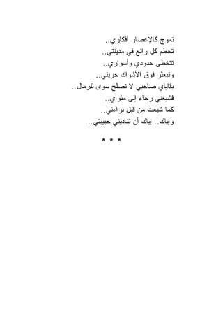 ‫ﺘﻤﻭﺝ ﻜﺎﻹﻋﺼﺎﺭ ﺃﻓﻜﺎﺭﻱ..‬
           ‫ﺘﺤﻁﻡ ﻜل ﺭﺍﺌﻊ ﻓﻲ ﻤﺩﻴﻨﺘﻲ..‬
            ‫ﺘﺘﺨﻁﻰ ﺤﺩﻭﺩﻱ ﻭﺃﺴﻭﺍﺭﻱ..‬
         ‫ﻭﺘﺒﻌﺜﺭ ﻓﻭﻕ ﺍﻷﺸﻭﺍﻙ ﺤﺭﻴﺘﻲ..‬
‫ﺒﻘﺎﻴﺎﻱ ﺼﺎﺤﺒﻲ ﻻ ﺘﺼﻠﺢ ﺴﻭﻯ ﻟﻠﺭﻤﺎل..‬
             ‫ﻓﺸﻴﻌﻨﻲ ﺭﺠﺎﺀ ﺇﻟﻰ ﻤﺜﻭﺍﻱ..‬
           ‫ﻜﻤﺎ ﺸﻴﻌﺕ ﻤﻥ ﻗﺒل ﺒﺭﺍﺀﺘﻲ..‬
      ‫ﻭﺇﻴﺎﻙ.. ﺇﻴﺎﻙ ﺃﻥ ﺘ ﹰﺎﺩﻴﻨﻲ ﺤﺒﻴﺒﺘﻲ..‬
                    ‫ﻨ‬

           ‫***‬
 