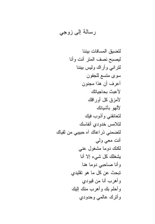 ‫ﺭﺴﺎﻟﺔ ﺇﻟﻰ ﺯﻭﺠﻲ‬

                 ‫ﻟﺘﻀﻴﻕ ﺍﻟﻤﺴﺎﻓﺎﺕ ﺒﻴﻨ ﹰﺎ‬
                  ‫ﻨ‬
       ‫ﻟﻴﺼﺒﺢ ﻨﺼﻑ ﺍﻟﻤﺘﺭ ﺃﻨﺕ ﻭﺃﻨﺎ‬
           ‫ﻟﺘﺭﺍﻨﻲ ﻭﺃﺭﺍﻙ ﻭﻟﻴﺱ ﺒﻴﻨ ﹰﺎ‬
            ‫ﻨ‬
                     ‫ﺴﻭﻯ ﻤﺘﺴﻊ ﻟﻠﺠﻔﻭﻥ‬
                ‫ﺃﻋﺭﻑ ﺃﻥ ﻫﺫﺍ ﻤﺠﻨﻭﻥ‬
                        ‫ﻷﻋﺒﺙ ﺒﺤﺎﺠﻴﺎﺘﻙ‬
                      ‫ﻷﻤﺯﻕ ﻜل ﺃﻭﺭﺍﻗﻙ‬
                           ‫ﻷﻟﻬﻭ ﺒﺄﺸﻴﺎﺌﻙ‬
                    ‫ﻟﺘﻌﺎﻨﻘﻨﻲ ﻭﺃﺫﻭﺏ ﻓﻴﻙ‬
              ‫ﻟﺘﻼﻤﺱ ﺨﺩﻭﺩﻱ ﺃﻨﻔﺎﺴﻙ‬
‫ﻟﺘﻀﻤﻨﻲ ﺫﺭﺍﻋﺎﻙ ﺁﻩ ﺤﺒﻴﺒﻲ ﻤﻥ ﻟﻘﻴﺎﻙ‬
                          ‫ﺃﻨﺕ ﻤﻌﻲ ﻭﻟﻲ‬
             ‫ﻟﻜﻨﻙ ﺩﻭ ‪‬ﺎ ﻤﺸﻐﻭل ﻋﻨﻲ‬
                               ‫ﻤ‬
               ‫ﻴﺸﻐﻠﻙ ﻜل ﺸﻲﺀ ﺇﻻ ﺃﻨﺎ‬
                ‫ﻭﺃﻨﺎ ﺼﺎﺤﺒﻲ ﺩﻭ ‪‬ﺎ ﻫ ﹰﺎ‬
                  ‫ﻤ ﻨ‬
        ‫ﺘﺒﺤﺙ ﻋﻥ ﻜل ﻤﺎ ﻫﻭ ﺘﻘﻠﻴﺩﻱ‬
                ‫ﻭﺃﻫﺭﺏ ﺃﻨﺎ ﻤﻥ ﻗﻴﻭﺩﻱ‬
         ‫ﻭﺃﺤﻠﻡ ﺒﻙ ﻭﺃﻫﺭﺏ ﻤﻨﻙ ﺇﻟﻴﻙ‬
              ‫ﻭﺃﺘﺭﻙ ﻋﺎﻟﻤﻲ ﻭﺤﺩﻭﺩﻱ‬
 