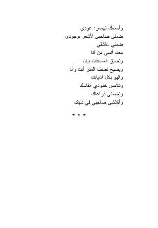 ‫ﻭﺃﺴﻤﻌﻙ ﺘﻬﻤﺱ: ﻋﻭﺩﻱ‬
‫ﻀﻤﻨﻲ ﺼﺎﺤﺒﻲ ﻷﺸﻌﺭ ﺒﻭﺠﻭﺩﻱ‬
                    ‫ﻀﻤﻨﻲ ﻋﺎﺸﻘﻲ‬
                ‫ﻤﻌﻙ ﺃﻨﺴﻰ ﻤﻥ ﺃﻨﺎ‬
         ‫ﻭﺘﻀﻴﻕ ﺍﻟﻤﺴﺎﻓﺎﺕ ﺒﻴﻨ ﹰﺎ‬
          ‫ﻨ‬
 ‫ﻭﻴﺼﺒﺢ ﻨﺼﻑ ﺍﻟﻤﺘﺭ ﺃﻨﺕ ﻭﺃﻨﺎ‬
                ‫ﻭﺃﻟﻬﻭ ﺒﻜل ﺃﺸﻴﺎﺌﻙ‬
       ‫ﻭﺘﻼﻤﺱ ﺨﺩﻭﺩﻱ ﺃﻨﻔﺎﺴﻙ‬
                ‫ﻭﺘﻀﻤﻨﻲ ﺫﺭﺍﻋﺎﻙ‬
    ‫ﻭﺃﺘﻼﺸﻰ ﺼﺎﺤﺒﻲ ﻓﻲ ﺩﻨﻴﺎﻙ‬

   ‫***‬
 
