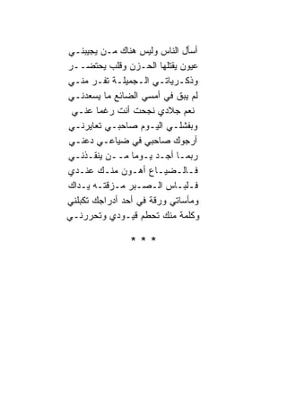 ‫ﺃﺴﺄل ﺍﻟ ﹰﺎﺱ ﻭﻟﻴﺱ ﻫ ﹰﺎﻙ ﻤـﻥ ﻴﺠﻴﺒﻨـﻲ‬
                ‫ﻨ‬         ‫ﻨ‬
‫ﻋﻴﻭﻥ ﻴﻘﺘﻠﻬﺎ ﺍﻟﺤـﺯﻥ ﻭﻗﻠﺏ ﻴﺤﺘﻀــﺭ‬
‫ﻭﺫﻜـﺭﻴﺎﺘـﻲ ﺍﻟـﺠﻤﻴﻠـﺔ ﺘﻔـﺭ ﻤﻨـﻲ‬
‫ﻟﻡ ﻴﺒﻕ ﻓﻲ ﺃﻤﺴﻲ ﺍﻟﻀﺎﺌﻊ ﻤﺎ ﻴﺴﻌﺩﻨـﻲ‬
 ‫ﻨﻌﻡ ﺠﻼﺩﻱ ﻨﺠﺤﺕ ﺃﻨﺕ ﺭﻏﻤ‪‬ﺎ ﻋﻨـﻲ‬
‫ﻭﺒﻔﺸﻠـﻲ ﺍﻟﻴـﻭﻡ ﺼﺎﺤﺒـﻲ ﺘﻌﺎﻴﺭﻨـﻲ‬
‫ﺃﺭﺠﻭﻙ ﺼﺎﺤﺒﻲ ﻓﻲ ﻀﻴﺎﻋـﻲ ﺩﻋﻨـﻲ‬
‫ﺭﺒﻤـﺎ ﺃﺠـﺩ ﻴـﻭﻤﺎ ﻤــﻥ ﻴﻨﻘـﺫﻨـﻲ‬
                  ‫‪‬‬
‫ﻓـﺎﻟـﻀﻴـﺎﻉ ﺃﻫـﻭﻥ ﻤﻨـﻙ ﻋﻨـﺩﻱ‬
‫ﻓـﻠﺒـﺎﺱ ﺍﻟـﺼـﺒﺭ ﻤـﺯﻗﺘـﻪ ﻴـﺩﺍﻙ‬
‫ﻭﻤﺄﺴﺎﺘﻲ ﻭﺭﻗﺔ ﻓﻲ ﺃﺤﺩ ﺃﺩﺭﺍﺠﻙ ﺘﻜﺒﻠﻨﻲ‬
‫ﻭﻜﻠﻤﺔ ﻤﻨﻙ ﺘﺤﻁﻡ ﻗﻴـﻭﺩﻱ ﻭﺘﺤﺭﺭﻨـﻲ‬

                ‫***‬
 