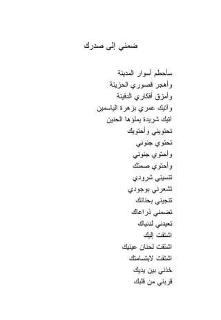 ‫ﻀﻤﻨﻲ ﺇﻟﻰ ﺼﺩﺭﻙ‬

           ‫ﺴﺄﺤﻁﻡ ﺃﺴﻭﺍﺭ ﺍﻟﻤﺩﻴﻨﺔ‬
       ‫ﻭﺃﻫﺠﺭ ﻗﺼﻭﺭﻱ ﺍﻟﺤﺯﻴﻨﺔ‬
          ‫ﻭﺃﻤﺯﻕ ﺃﻓﻜﺎﺭﻱ ﺍﻟﺩﻓﻴﻨﺔ‬
   ‫ﻭﺁﺘﻴﻙ ﻋﻤﺭﻱ ﺒﺯﻫﺭﺓ ﺍﻟﻴﺎﺴﻤﻴﻥ‬
      ‫ﺁﺘﻴﻙ ﺸﺭﻴﺩﺓ ﻴﻤﻠﺅﻫﺎ ﺍﻟﺤﻨﻴﻥ‬
               ‫ﺘﺤﺘﻭﻴﻨﻲ ﻭﺃﺤﺘﻭﻴﻙ‬
                   ‫ﺘﺤﺘﻭﻱ ﺠﻨﻭﻨﻲ‬
                 ‫ﻭﺃﺤﺘﻭﻱ ﺠﻨﻭﻨﻲ‬
                 ‫ﻭﺃﺤﺘﻭﻱ ﺼﻤﺘﻙ‬
                 ‫ﺘﻨﺴﻴﻨﻲ ﺸﺭﻭﺩﻱ‬
               ‫ﺘﺸﻌﺭﻨﻲ ﺒﻭﺠﻭﺩﻱ‬
                   ‫ﺘﻨﺠﻴﻨﻲ ﺒﺤ ﹰﺎﻨﻙ‬
                      ‫ﻨ‬
                 ‫ﺘﻀﻤﻨﻲ ﺫﺭﺍﻋﺎﻙ‬
                   ‫ﺘﻌﻴﺩﻨﻲ ﻟﺩﻨﻴﺎﻙ‬
                      ‫ﺍﺸﺘﻘﺕ ﺇﻟﻴﻙ‬
             ‫ﺍﺸﺘﻘﺕ ﻟﺤ ﹰﺎﻥ ﻋﻴﻨﻴﻙ‬
                       ‫ﻨ‬
                ‫ﺍﺸﺘﻘﺕ ﻻﺒﺘﺴﺎﻤﺘﻙ‬
                  ‫ﺨﺫﻨﻲ ﺒﻴﻥ ﻴﺩﻴﻙ‬
                  ‫ﻗﺭﺒﻨﻲ ﻤﻥ ﻗﻠﺒﻙ‬
 