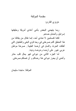 ‫ﻤﻘﺩﻤﺔ ﺍﻟﻤﺅﻟﻔﺔ‬
                                   ‫ﻋﺯﻴﺯﻱ ﺍﻟﻘﺎﺭﺉ:‬

‫ﺭﺒﻤﺎ ﻴﺘﻬﻤﻨﻲ ﺍﻟﺒﻌﺽ ﺒﺄﻨﻨﻲ ﺃﻋﺎﺩﻱ ﺃﻤﺭﻴﻜﺎ ﻭﺤﻠﻴﻔﺘﻬﺎ‬
                                   ‫ﺇﺴﺭﺍﺌﻴل ﻭﺃﺘﺤﺎﻤل ﻀﺩﻫﻡ.‬
‫ﻟﻜﻨ ﹰﺎ ﻜﻤﺴﻠﻤﻴﻥ ﻻ ﻨﻌﺎﺩﻱ ﺃﺤﺩ، ﺇﻨﻤﺎ ﻨﻘﺎﺘل ﻤﻥ ﻴﻘﺎﺘﻠ ﹰﺎ ﻤﻥ‬
      ‫ﻨ‬                                         ‫ﻨ‬
‫ﻫﺫﺍ ﺍﻟﻤﻨﻁﻕ ﺃﻗﺩﻡ ﺼﺭﺨﺘﻲ ﻓﻲ ﻭﺠﻪ ﻗﻭﻱ ﺍﻟﺒﻐﻲ ﻭﺍﻟﻁﻐﻴﺎﻥ ﺍﻟﺘﻲ‬
‫ﺃﻫﻠﻜﺕ ﺍﻟﺤﺭﺙ ﻭﺍﻟﻨﺴل ﻓﻲ ﺃﺭﻀ ﹰﺎ ﺍﻟﻁﻴﺒﺔ.. ﺼﺭﺨﺔ ﻤﻭﺍﻁﻥ‬
                            ‫ﻨ‬
                    ‫ﻋﺭﺒﻲ ﻏﻴﻭﺭ ﻋﻠﻰ ﺃﺭﻀﻪ ﻭﻋﺭﻀﻪ ﻭﺩﻴﻨﻪ.‬
‫ﺃﻤﺎ ﺍﻟﺠﺯﺀ ﺍﻟﺜﺎﻨﻲ ﻤﻥ ﺩﻴﻭﺍﻨﻲ ﻓﻬﻭ ﻴﻤﺜل ﻗﻠﺏ ﺤﺎﺌﺭ‬
 ‫ﻭﺃﺘﻤﻨﻰ ﺃﻥ ﻴﺤﻭﺯ ﺩﻴﻭﺍﻨﻲ ﻫﺫﺍ ﺭﻀﺎﻜﻡ ﻭ ﺃﻥ ﺘﺼﻠﻜﻡ ﺼﺭﺨﺘﻲ.‬



‫ﺍﻟﻤﺅﻟﻔﺔ: ﻤﺎﺠﺩﺓ ﺴﻠﻴﻤﺎﻥ‬
 