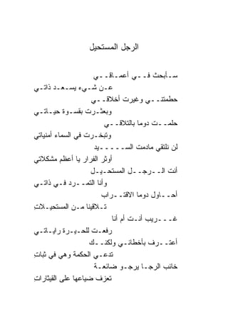 ‫ﺍﻟﺭﺠل ﺍﻟﻤﺴﺘﺤﻴل‬

                      ‫ﺴـﺄﺒﺤﺙ ﻓــﻲ ﺃﻋﻤـﺎﻗــﻲ‬
‫ﻋـﻥ ﺸـﻲﺀ ﻴﺴـﻌـﺩ ﺫﺍﺘـﻲ‬
                     ‫ﺤﻁﻤﺘﻨــﻲ ﻭﻏﻴﺭﺕ ﺃﺨﻼﻗــﻲ‬
‫ﻭﺒﻌﺜـﺭﺕ ﺒﻘﺴـﻭﺓ ﺤﻴـﺎﺘـﻲ‬
                         ‫ﺤﻠﻤــﺕ ﺩﻭ ‪‬ﺎ ﺒﺎﻟﺘﻼﻗــﻲ‬
                                    ‫ﻤ‬
‫ﻭﺘﺒﺨـﺭﺕ ﻓﻲ ﺍﻟﺴﻤﺎﺀ ﺃﻤﻨﻴﺎﺘﻲ‬
                      ‫ﻟﻥ ﻨﻠﺘﻘﻲ ﻤﺎﺩﻤﺕ ﺍﻟﺴـــــﻴﺩ‬
‫ﺃﻭﺜﺭ ﺍﻟﻔﺭﺍﺭ ﻴﺎ ﺃﻋﻅﻡ ﻤﺸﻜﻼﺘﻲ‬
                     ‫ﺃﻨﺕ ﺍﻟــﺭﺠــل ﺍﻟﻤﺴﺘﺤـﻴـل‬
‫ﻭﺃﻨﺎ ﺍﻟﺘﻤــﺭﺩ ﻓـﻲ ﺫﺍﺘـﻲ‬
                        ‫ﺃﺤــﺎﻭل ﺩﻭ ‪‬ﺎ ﺍﻻﻗﺘــﺭﺍﺏ‬
                                    ‫ﻤ‬
‫ﺘـﻼﻗﻴ ﹰﺎ ﻤـﻥ ﺍﻟﻤﺴﺘﺤﻴـﻼﺕ‬
‫ِ‬                  ‫ﻨ‬
                           ‫ﻏـــﺭﻴﺏ ﺃﻨـﺕ ﺃﻡ ﺃﻨﺎ‬
‫ﺭﻓﻌـﺕ ﻟﻠﺤـﻴـﺭﺓ ﺭﺍﻴـﺎﺘـﻲ‬
                   ‫ﺃﻋﺘــﺭﻑ ﺒﺄﺨﻁﺎﺌـﻲ ﻭﻟﻜﻨــﻙ‬
‫ﺘﺩﻋـﻲ ﺍﻟﺤﻜﻤﺔ ﻭﻫﻲ ﻓﻲ ﺜﺒﺎﺕ‬
‫ِ‬
                      ‫ﺨﺎﺌﺏ ﺍﻟﺭﺠـﺎ ﻴﺭﺠـﻭ ﻀﺎﺌﻌـﺔ‬
‫ﺘﻌﺯﻑ ﻀﻴﺎﻋﻬﺎ ﻋﻠﻰ ﺍﻟﻘﻴﺜﺎﺭﺍﺕ‬
‫ِ‬
 