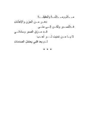 ‫ﻤــﻼﻡ ﻭﻤــﻼﻤـﺔ ﻭﺍﻟﺤﻘﻴﻘــﺔ‬
‫ﺩﻫـﺭ ﻤـﻥ ﺍﻟﺤﺯﻥ ﻭﺍﻹﻫﺄﻨﺎﺕ‬
‫ِ‬
                  ‫ﻓـﻸﺼـﺒﺭ ﻭﻟﻜـﻥ ﺇﻟـﻰ ﻤﺘـﻰ‬
‫ﻗـﺩ ﻤـﺯﻕ ﺍﻟﺼﺒﺭ ﻭﺴﺎﺩﺍﺘـﻲ‬
                 ‫ﻻ ﻴـﺎ ﻤـﻥ ﺘﻤﻨﻴﺕ ﻟــﻭ ﺃﺤـﺏ‬
‫ﻟـﻡ ﻴﻌﺩ ﻗﻠﺒﻲ ﻴﺤﺘﻤل ﺍﻟﺼﺩﻤﺎﺕ‬
‫ِ‬

                    ‫***‬
 