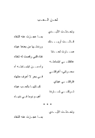‫ﻟﺤـﻥ ﺍﻟـﺤـﺏ‬

                            ‫ﻭﺘﺤـﺩﺜـﺕ ﺍﻷﻴــﺩﻱ‬
‫ﺒﻤـﺎ ﻋﺠـﺯﺕ ﻋﻨﻪ ﺍﻟﺸﻔﺎﻩ‬
                            ‫ﻗـﺎﻟــﺕ ﺃﺭﻴـــﺩﻙ‬
‫ﻭﺭﺩﺩﺘـﻬﺎ ﻤﻥ ﺒﻌﺩﻫﺎ ﻋﻴ ﹰﺎﻩ‬
  ‫ﻨ‬
                              ‫ﺼــﺎﺭﺕ ﻟﺤــﻨ ﹰﺎ‬
                               ‫ﻨ‬
‫ﻏ ﹰﺎﻩ ﻗﻠﺒﻲ ﺭﻗﺼﺕ ﻟﻪ ﺸﻔﺘﺎﻩ‬
                     ‫ﻨ‬
                             ‫ﻋﺎﻨﻘﺘﻨــﻲ ﺍﺒﺘﺴﺎﻤﺘـﻪ‬
‫ﻭﺁﻩ ﻤــﻥ ﺍﺒﺘﺴـﺎﻤﺘـﻪ ﺁﻩ‬
                             ‫ﺴﺤـﺭﺘﻨﻲ، ﺃﻏﺭﻗﺘﻨـﻲ‬
‫ﻓـﻲ ﺒﺤﺭ ﻻ ﺃﻋﺭﻑ ﻤﻨﺘﻬﺎﻩ‬
                                 ‫ﻓﺎﺭﻗﺘﻨــﻲ ﻋﻴ ﹰﺎﻱ‬
                                   ‫ﻨ‬
‫ﻜﺒـﻠﺘﻬـﺎ ﺒﺎﻟﺤـﺏ ﻋﻴ ﹰﺎﻩ‬
  ‫ﻨ‬
                             ‫ﺘـﺭﻜﻨــﻲ ﺸــﺎﺭﺩﺓ‬
‫ﺃﻫﻴـﻡ ﺩﻭ ‪‬ﺎ ﻓـﻲ ﺩﻨﻴـﺎﻩ‬
            ‫ﻤ‬

                           ‫***‬
                             ‫ﻭﺘﺤـﺩﺜـﺕ ﺍﻷﻴــﺩﻱ‬
‫ﺒﻤـﺎ ﻋﺠـﺯﺕ ﻋﻨﻪ ﺍﻟﺸﻔﺎﻩ‬
 