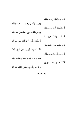 ‫ﻗـــﺎﻟﺕ ﺃﺭﻴــﺩﻙ‬
‫ﻭﺭﺩﺩﺘﻬﺎ ﻤﻥ ﺒﻌـــﺩﻫﺎ ﻋﻴ ﹰﺎﻩ‬
  ‫ﻨ‬
                             ‫ﻗـﺎﻟـﺕ ﺃﺭﻴـــﺩﻙ‬
‫ﻭﺘـﺭﻜﺘﻨــﻲ ﺃﻋﺸـﻕ ﻟﻘﻴـﺎﻩ‬
                             ‫ﻗـﺎﻟــﻭﺍ ﺘـﺤﺒﻴﻨـﻪ‬
‫ﻗـﻠﺕ ﻭﻟﻤـﺎ ﻻ ﻓﻘﻠﺒـﻲ ﻴﻬﻭﺍﻩ‬
                             ‫ﻗــﺎﻟــﻭﺍ ﺍﻨﺴﻴـﻪ‬
‫ﻗﻠـﺕ ﻭﻫـل ﺒﻴـﺩﻱ ﻨﺴﻴـﺎﻩ؟‬
                             ‫ﻗـــﺎﻟـﻭﺍ ﺤــﺫﺍﺭ‬
‫ﻤـــﻥ ﺍﻟﺤــﺏ ﻭﻋﻘﺒــﺎﻩ‬
                             ‫ﻗﻠﺕ ﻫـﻭ ﻋﻤــﺭﻱ‬
‫ﻭﻟﻴـﺱ ﻟـﻲ ﻓـﻲ ﺍﻟﺩﻨﻴﺎ ﺴﻭﺍﻩ‬

                       ‫***‬
 