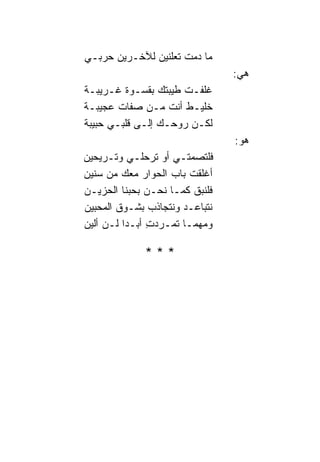 ‫ﻤﺎ ﺩﻤﺕ ﺘﻌﻠﻨﻴﻥ ﻟﻶﺨـﺭﻴﻥ ﺤﺭﺒـﻲ‬
                                 ‫ﻫﻲ:‬
‫ﻏﻠﻔـﺕ ﻁﻴﺒﺘﻙ ﺒﻘﺴـﻭﺓ ﻏـﺭﻴﺒـﺔ‬
‫ﺨﻠﻴـﻁ ﺃﻨﺕ ﻤـﻥ ﺼﻔﺎﺕ ﻋﺠﻴﺒـﺔ‬
‫ﻟﻜـﻥ ﺭﻭﺤـﻙ ﺇﻟـﻰ ﻗﻠﺒـﻲ ﺤﺒﻴﺒﺔ‬
                                 ‫ﻫﻭ:‬
‫ﻓﻠﺘﺼﻤﺘـﻲ ﺃﻭ ﺘﺭﺤﻠـﻲ ﻭﺘـﺭﻴﺤﻴﻥ‬
‫ﺃﻏﻠﻘﺕ ﺒﺎﺏ ﺍﻟﺤﻭﺍﺭ ﻤﻌﻙ ﻤﻥ ﺴﻨﻴﻥ‬
‫ﻓﻠﻨﺒﻕ ﻜﻤـﺎ ﻨﺤـﻥ ﺒﺤﺒﻨﹰﺎ ﺍﻟﺤﺯﻴـﻥ‬
‫ﻨﺘﺒﺎﻋـﺩ ﻭﻨﺘﺠﺎﺫﺏ ﺒﺸـﻭﻕ ﺍﻟﻤﺤﺒﻴﻥ‬
‫ﻭﻤﻬﻤـﺎ ﺘﻤـﺭﺩﺕِ ﺃﺒـﺩ‪‬ﺍ ﻟـﻥ ﺃﻟﻴﻥ‬

              ‫***‬
 