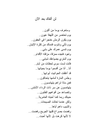 ‫ﻟﻥ ﺃﻟﻘﺎﻙ ﺒﻌﺩ ﺍﻵﻥ‬

               ‫ﻭﺴﺘﻌﺭﻑ ﻴﻭ ‪‬ﺎ ﻤﻥ ﺃﻜﻭﻥ..‬
                             ‫ﻤ‬
            ‫ﻴﻭﻡ ﺘﺤﺘﻀﺭ ﻤﻥ ﺍﻟﻠﻬﻔﺔ ﻋﻴﻭﻥ..‬
    ‫ﻴﻭﻡ ﻴﻜﻭﻥ ﺍﻟﺭﻤﺵ ﺨﻨﺠ ‪‬ﺍ ﻓﻲ ﺍﻟﺠﻔﻭﻥ..‬
                  ‫ﺭ‬
‫ﻴﻭﻡ ﺘﺄﺘﻲ ﻭﺘﺫﻭﺏ ﻗﺩﻤﺎﻙ ﻤﻥ ﻜﺜﺭﺓ ﺍﻹﺘﻴﺎﻥ..‬
             ‫ﻴﻭﻡ ﺘﻨﺴﻰ ﻋﻤﺭﻙ ﻋﻠﻰ ﺒﺎﺒﻲ..‬
      ‫ﻭﺘﻌﻭﺩ ﻓﺘﺠﺩﻩ ﻤﻤﺯ ﹰﺎ، ﻤﺯﻗﺘﻪ ﺍﻷﻗﺩﺍﻡ..‬
                         ‫ﻗ‬
            ‫ﻴﻭﻡ ﺃﺸﺘﺭﻱ ﺒﻀﻴﺎﻋﻙ ﺸﺒﺎﺒﻲ...‬
       ‫ﻓﺄﻨﺕ ﻟﺴﺕ ﺴﻭﻯ ﻟﺤﻅﺎﺕ ﻤﻥ ﺃﻴﺎﻡ..‬
        ‫ﺃﻨﺎ.. ﺃﻨﺎ ﻤﻥ ﺃﻗﺴﻤﻭﺍ ﻴﻭ ‪‬ﺎ ﺒﺤﻴﺎﺌﻬﺎ..‬
                   ‫ﻤ‬
              ‫ﻗﺩ ﺃﻏﻠﻘﺕ ﺍﻟﺤﻭﺍﻨﻴﺕ ﺃﺒﻭﺍﺒﻬﺎ..‬
          ‫ﻭﺠﻠﺱ ﺍﻟﻤﺎﺭﺓ ﺃﻤﺎﻤﻬﺎ ﻴﺘﺤﺎﻜﻭﻥ...‬
              ‫ﻓﻌﻥ ﻤﺎﺫﺍ ﺘﺭﺍﻫﻡ ﻴﺘﻬﺎﻤﺴﻭﻥ...‬
 ‫ﻴﺘﻬﺎﻤﺴﻭﻥ ﻋﻥ ﺴﺭ ﺫﺍﺕ ﺍﻟﺭﺩﺍﺀ ﺍﻷﻤﻠﺱ...‬
          ‫ﻭﺘﺘﺼﺎﻋﺩ ﻤﻥ ﺃﻓﻭﺍﻫﻬﻡ ﺍﻟﻅﻨﻭﻥ...‬
        ‫ﺤﺒﺒﺘﻙ ﺭﺒﻤﺎ ﻜﻤﺎ ﺃﺤﺒﺘﻪ ﺍﻟﻌﺎﻤﺭﻴﺔ...‬
           ‫ﻭﻟﻜﻥ ﻋﻨﺩﻤﺎ ﺘﻌﺎﻟﺕ ﺍﻟﺼﻴﺤﺎﺕ...‬
                      ‫ﻭﺍﻟﺸﻴﺏ ﺩﺍﻫﻡ ﺃﺒﺎﻫﺎ...‬
  ‫ﺭﻓﻀﺕ ﺒﺼﺭﺍﺥ ﻗﻠﺒﻬﺎ ﺍﻟﺠﺭﻴﺢ ﺭﻓﻀﺕ...‬
         ‫ﻻ ﻷﻨﻬﺎ ﻜﺭﻫﺕ ﺒل ﻷﻨﻬﺎ ﺃﺤﺒﺕ...‬
 