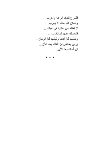 ‫ﻓﻠﺘﻨﺯﻉ ﻗﻴﺩﻙ ﺍﻨﺯﻋﻪ ﻭﺍﻫﺭﺏ...‬
       ‫ﻭﺍﺴﻜﻥ ﻗﻠ ‪‬ﺎ ﻤﻨﻙ ﻻ ﻴﻬﺭﺏ...‬
                            ‫ﺒ‬
      ‫ﻻ ﺘﻅﻠﻡ ﻤﻥ ﻋﺎﻨﻭﺍ ﻓﻲ ﺤﺒﻙ...‬
          ‫ﻓﺸﻤﺴﻙ ﻋﻨﻬﻡ ﻟﻡ ﺘﻐﺭﺏ...‬
‫ﻭﻟﺘﺸﻬﺩ ﻟ ﹰﺎ ﺍﻟﺩﻨﻴﺎ ﻭﻟﻴﺸﻬﺩ ﻟ ﹰﺎ ﺍﻟﺯﻤﺎﻥ..‬
          ‫ﻨ‬                  ‫ﻨ‬
  ‫ﺒﺭﺒﻲ ﺒﺨﺎﻟﻘﻲ ﻟﻥ ﺃﻟﻘﺎﻙ ﺒﻌﺩ ﺍﻵﻥ...‬
                 ‫ﻟﻥ ﺃﻟﻘﺎﻙ ﺒﻌﺩ ﺍﻵﻥ...‬

        ‫***‬
 