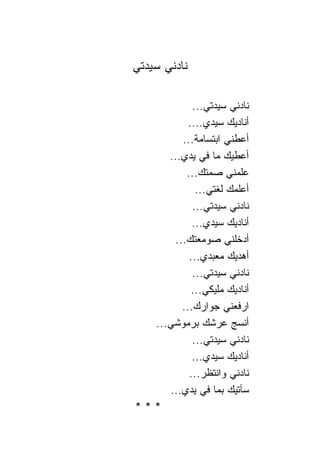 ‫ﹰﺎﺩﻨﻲ ﺴﻴﺩﺘﻲ‬
          ‫ﻨ‬

           ‫ﹰﺎﺩﻨﻲ ﺴﻴﺩﺘﻲ...‬‫ﻨ‬
          ‫ﺃﻨﺎﺩﻴﻙ ﺴﻴﺩﻱ....‬
        ‫ﺃﻋﻁﻨﻲ ﺍﺒﺘﺴﺎﻤﺔ...‬
     ‫ﺃﻋﻁﻴﻙ ﻤﺎ ﻓﻲ ﻴﺩﻱ...‬
         ‫ﻋﻠﻤﻨﻲ ﺼﻤﺘﻙ...‬
            ‫ﺃﻋﻠﻤﻙ ﻟﻐﺘﻲ...‬
           ‫ﹰﺎﺩﻨﻲ ﺴﻴﺩﺘﻲ...‬‫ﻨ‬
           ‫ﺃﻨﺎﺩﻴﻙ ﺴﻴﺩﻱ...‬
      ‫ﺃﺩﺨﻠﻨﻲ ﺼﻭﻤﻌﺘﻙ...‬
          ‫ﺃﻫﺩﻴﻙ ﻤﻌﺒﺩﻱ...‬
           ‫ﹰﺎﺩﻨﻲ ﺴﻴﺩﺘﻲ...‬‫ﻨ‬
           ‫ﺃﻨﺎﺩﻴﻙ ﻤﻠﻴﻜﻲ...‬
        ‫ﺍﺭﻓﻌﻨﻲ ﺠﻭﺍﺭﻙ...‬
  ‫ﺃﻨﺴﺞ ﻋﺭﺸﻙ ﺒﺭﻤﻭﺸﻲ...‬
           ‫ﹰﺎﺩﻨﻲ ﺴﻴﺩﺘﻲ...‬‫ﻨ‬
           ‫ﺃﻨﺎﺩﻴﻙ ﺴﻴﺩﻱ...‬
          ‫ﹰﺎﺩﻨﻲ ﻭﺍﻨﺘﻅﺭ...‬‫ﻨ‬
     ‫ﺴﺂﺘﻴﻙ ﺒﻤﺎ ﻓﻲ ﻴﺩﻱ...‬
‫***‬
 