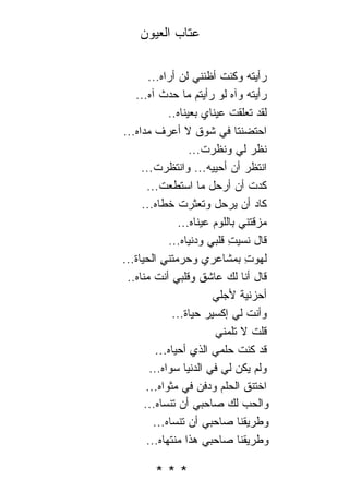 ‫ﻋﺘﺎﺏ ﺍﻟﻌﻴﻭﻥ‬

        ‫ﺭﺃﻴﺘﻪ ﻭﻜﻨﺕ ﺃﻅﻨﻨﻲ ﻟﻥ ﺃﺭﺍﻩ...‬
   ‫ﺭﺃﻴﺘﻪ ﻭﺁﻩ ﻟﻭ ﺭﺃﻴﺘﻡ ﻤﺎ ﺤﺩﺙ ﺁﻩ...‬
             ‫ﻟﻘﺩ ﺘﻌﻠﻘﺕ ﻋﻴ ﹰﺎﻱ ﺒﻌﻴ ﹰﺎﻩ..‬
                 ‫ﻨ‬        ‫ﻨ‬
‫ﺍﺤﺘﻀﻨﺘﺎ ﻓﻲ ﺸﻭﻕ ﻻ ﺃﻋﺭﻑ ﻤﺩﺍﻩ...‬
                    ‫ﻨﻅﺭ ﻟﻲ ﻭﻨﻅﺭﺕ...‬
     ‫ﺍﻨﺘﻅﺭ ﺃﻥ ﺃﺤﻴﻴﻪ... ﻭﺍﻨﺘﻅﺭﺕ...‬
       ‫ﻜﺩﺕ ﺃﻥ ﺃﺭﺤل ﻤﺎ ﺍﺴﺘﻁﻌﺕ...‬
     ‫ﻜﺎﺩ ﺃﻥ ﻴﺭﺤل ﻭﺘﻌﺜﺭﺕ ﺨﻁﺎﻩ...‬
                ‫ﻤﺯﻗﺘﻨﻲ ﺒﺎﻟﻠﻭﻡ ﻋﻴ ﹰﺎﻩ...‬
                      ‫ﻨ‬
             ‫ﻗﺎل ﻨﺴﻴﺕ ﻗﻠﺒﻲ ﻭﺩﻨﻴﺎﻩ...‬
                              ‫ِ‬
‫ﻟﻬﻭﺕ ﺒﻤﺸﺎﻋﺭﻱ ﻭﺤﺭﻤﺘﻨ ِ ﺍﻟﺤﻴﺎﺓ...‬
           ‫ﻲ‬                       ‫ِ‬
 ‫ﻗﺎل ﺃﻨﺎ ﻟﻙ ﻋﺎﺸﻕ ﻭﻗﻠﺒﻲ ﺃﻨﺕ ﻤ ﹰﺎﻩ..‬
     ‫ﻨ‬
                          ‫ﺃﺤﺯﻨﻴﺔ ﻷﺠﻠﻲ‬
              ‫ﻭﺃﻨﺕ ﻟﻲ ﺇﻜﺴﻴﺭ ﺤﻴﺎﺓ...‬
                           ‫ﻗﻠﺕ ﻻ ﺘﻠﻤﻨﻲ‬
          ‫ﻗﺩ ﻜﻨﺕ ﺤﻠﻤﻲ ﺍﻟﺫﻱ ﺃﺤﻴﺎﻩ...‬
        ‫ﻭﻟﻡ ﻴﻜﻥ ﻟﻲ ﻓﻲ ﺍﻟﺩﻨﻴﺎ ﺴﻭﺍﻩ...‬
       ‫ﺍﺨﺘﻨﻕ ﺍﻟﺤﻠﻡ ﻭﺩﻓﻥ ﻓﻲ ﻤﺜﻭﺍﻩ...‬
      ‫ﻭﺍﻟﺤﺏ ﻟﻙ ﺼﺎﺤﺒﻲ ﺃﻥ ﺘﻨﺴﺎﻩ...‬
         ‫ﻭﻁﺭﻴﻘ ﹰﺎ ﺼﺎﺤﺒﻲ ﺃﻥ ﺘﻨﺴﺎﻩ...‬
                                 ‫ﻨ‬
       ‫ﻭﻁﺭﻴﻘ ﹰﺎ ﺼﺎﺤﺒﻲ ﻫﺫﺍ ﻤﻨﺘﻬﺎﻩ...‬
                                 ‫ﻨ‬

        ‫***‬
 