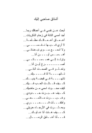 ‫ﺃﺸﺘﺎﻕ ﺼﺎﺤﺒﻲ ﺇﻟﻴﻙ‬

 ‫ﺃﺒﺤﺙ ﻋـﻥ ﻨﻔﺴﻲ ﻓـﻲ ﺃﻋﻤﺎﻗﻙ ﺭﺒﻤﺎ...‬
 ‫ﺃﺠﺩ ﺃﻤﺴﻲ ﺍﻟﺘﺎﺌﺔ ﻓﻲ ﺯﺤﺎﻡ ﺍﻟﺫﻜﺭﻴﺎﺕ...‬
 ‫ﺃﻋـﻤـﺎﻕ ﺃﻋـﻤـﺎﻗـﻙ ﻤﻅـﻠﻤـﺔ...‬
 ‫ﻻ ﺃﺭﻱ ﻓــﻴـﻬﺎ ﻨـﻔـﺴــــﻲ...‬
 ‫ﻭﻻ ﺃﺴﻤــﻊ ﺴــﻭﻯ ﻨﺒـﻀﺎﺘـﻲ...‬
         ‫ﺃﻫــﻤــﺱ ﺃﻴــــﻥ ﺃﻨﺎ...‬
 ‫ﻭﺘﺭﺘـﺩ ﺇﻟـﻲ ﻫﻤــﺴـــﺎﺘــﻲ...‬
                        ‫‪‬‬
      ‫ﺃﺼــــــــﺭﺥ ﺃﻴـﻥ ﺃﻨﺎ...‬
   ‫ﻭﺘﻌـﻠـﻭ ﻓـﻲ ﺍﻟﺼﻤـﺕ ﺃﻨﺎﺘـﻲ...‬
     ‫ﺘـﺎﺌﻬــــﺔ ﺃﻨﺎ ﻓـــــﻴﻙ...‬
‫ﺘﺎﺌﻬــــﺔ ﻓـﻲ ﻗﺒﻀـﺔ ﻴﺩﻴــﻙ...‬
‫ﻜــﻴﻑ ﻗــﺘﻠـﺕ ﺍﻟﺤـﺏ ﻓــﻴﻙ...‬
 ‫ﻜﻴﻑ ﻤﺤــﻭﺕ ﺍﺴﻤﻲ ﻤـﻥ ﻤﺎﻀﻴﻙ...‬
 ‫ﻜــﻴﻑ ﻋــﺒـﺭﺕ ﺤـــﺩﻭﺩﻱ...‬
‫ﻭﻏــﻴـــﺭﺕ ﻤـﻼﻤـــﺤـﻲ...‬
 ‫ﻭﺃﻁﻔـــﺄﺕ ﻗــــﻤــــﺭﻱ...‬
 ‫ﻭﺒﻌـﺜــﺭﺕ ﻓﻲ ﺍﻷﺭﺠـﺎﺀ ﺤﺭﻴﺘﻲ...‬
      ‫ﻜـــﻴﻑ ﻫـﻨﺕ ﺃﻨﺎ ﻋـﻠﻴـﻙ...‬
    ‫ﻓـــﺄﻨﺎ ﺃﻋــﺸﻕ ﺍﻟﺭﻤـــﺎل...‬
 