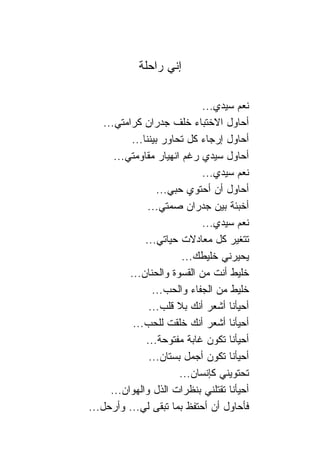 ‫ﺇﻨﻲ ﺭﺍﺤﻠﺔ‬

                              ‫ﻨﻌﻡ ﺴﻴﺩﻱ...‬
    ‫ﺃﺤﺎﻭل ﺍﻻﺨﺘﺒﺎﺀ ﺨﻠﻑ ﺠﺩﺭﺍﻥ ﻜﺭﺍﻤﺘﻲ...‬
           ‫ﺃﺤﺎﻭل ﺇﺭﺠﺎﺀ ﻜل ﺘﺤﺎﻭﺭ ﺒﻴﻨ ﹰﺎ...‬
               ‫ﻨ‬
       ‫ﺃﺤﺎﻭل ﺴﻴﺩﻱ ﺭﻏﻡ ﺍﻨﻬﻴﺎﺭ ﻤﻘﺎﻭﻤﺘﻲ...‬
                              ‫ﻨﻌﻡ ﺴﻴﺩﻱ...‬
                    ‫ﺃﺤﺎﻭل ﺃﻥ ﺃﺤﺘﻭﻱ ﺤﺒﻲ...‬
                ‫ﺃﺨﺒﺌﺔ ﺒﻴﻥ ﺠﺩﺭﺍﻥ ﺼﻤﺘﻲ...‬
                              ‫ﻨﻌﻡ ﺴﻴﺩﻱ...‬
               ‫ﺘﺘﻐﻴﺭ ﻜل ﻤﻌﺎﺩﻻﺕ ﺤﻴﺎﺘﻲ...‬
                          ‫ﻴﺤﻴﺭﻨﻲ ﺨﻠﻴﻁﻙ...‬
           ‫ﺨﻠﻴﻁ ﺃﻨﺕ ﻤﻥ ﺍﻟﻘﺴﻭﺓ ﻭﺍﻟﺤﻨﺎﻥ...‬
                  ‫ﺨﻠﻴﻁ ﻤﻥ ﺍﻟﺠﻔﺎﺀ ﻭﺍﻟﺤﺏ...‬
                 ‫ﺃﺤﻴﺄﻨﺎ ﺃﺸﻌﺭ ﺃﻨﻙ ﺒﻼ ﻗﻠﺏ...‬
            ‫ﺃﺤﻴﺄﻨﺎ ﺃﺸﻌﺭ ﺃﻨﻙ ﺨﻠﻘﺕ ﻟﻠﺤﺏ...‬
               ‫ﺃﺤﻴﺄﻨﺎ ﺘﻜﻭﻥ ﻏﺎﺒﺔ ﻤﻔﺘﻭﺤﺔ...‬
                 ‫ﺃﺤﻴﺄﻨﺎ ﺘﻜﻭﻥ ﺃﺠﻤل ﺒﺴﺘﺎﻥ...‬
                         ‫ﺘﺤﺘﻭﻴﻨﻲ ﻜﺈﻨﺴﺎﻥ...‬
      ‫ﺃﺤﻴﺄﻨﺎ ﺘﻘﺘﻠﻨﻲ ﺒﻨﻅﺭﺍﺕ ﺍﻟﺫل ﻭﺍﻟﻬﻭﺍﻥ...‬
‫ﻓﺄﺤﺎﻭل ﺃﻥ ﺃﺤﺘﻔﻅ ﺒﻤﺎ ﺘﺒﻘﻰ ﻟﻲ... ﻭﺃﺭﺤل...‬
 