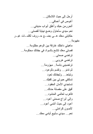 ‫ﺃﺭﺤل ﺇﻟﻰ ﺤﻴﺙ ﺍﻟﻼﻤﻜﺎﻥ...‬
                               ‫ﺃﻏﻭﺹ ﻓﻲ ﺃﻋﻤﺎﻗﻲ...‬
             ‫ﺃﺘﺤ ‪‬ﺭﻤﻥ ﺤﺒﻙ ﻭﺃﻏﻠﻕ ﺃﺒﻭﺍﺏ ﻤﺩﻴﻨﺘﻲ...‬
                                              ‫ﺭ‬
          ‫ﻨﻌﻡ ﺴﻴﺩﻱ ﺴﺄﺤﺎﻭل ﻭﻀﻊ ﻨﻬﺎﻴﺔ ﻟﻘﺼﺘﻲ...‬
‫ﺤﻜﺎﻴﺘﻲ ﻤﻌﻙ ﻫـﻲ ﺒﻀـﻊ ﺤـﺭﻭﻑ ﻟﻜﻠﻤـﺎﺕ ﻏﻴـﺭ‬
                                               ‫ﻤﻔﻬﻭﻤﺔ...‬
         ‫ﻤﺎﻫﻴﺘﻲ ﺩﺍﺨﻠﻙ ﻏﺎﺭﻗﺔ ﺒﻴﻥ ﺍﻟﻭﻫﻡ ﻤﻅﻠﻭﻤﺔ...‬
    ‫ﻗﺼﺘﻲ ﻤﻌﻙ ﺘﺘﺸﺢ ﺒﺎﻟﺴﻭﺍﺩ ﻓﻲ ﺠﻔﺎﺌﻙ ﻤﺤﻜﻭﻤﺔ...‬
                                   ‫ﺘﺭﺘﻀﻲ ﺼﻤﺘﻲ...‬
                                  ‫ﺘﺭﺘﻀﻲ ﻫﺭﻭﺒﻲ...‬
                       ‫ﺘﺭﺘﻀﻴﻨﻲ ﺒﺎﺌﺴﺔ.. ﻤﻬﺯﻭﻤﺔ...‬
                        ‫ﺜﻡ ﺘﺩﻨﻭ... ﻭﺘﻘﺴﻡ ﺒﺎﻟﻭﻋﻭﺩ...‬
                             ‫ﻭﺘﺒﺘﻌﺩ... ﻭﻟﺠﻔﺎﺌﻙ ﺘﻌﻭﺩ‬
                         ‫ﺘﺴﻠﺘﻘﻲ ﺤﻴﺭﺘﻲ ﺒﻴﻥ ﻜﻔﻴﻙ...‬
                           ‫ﺘﺴﺘﺠﺩﻱ ﺍﻷﻤﺎﻥ ﺍﻟﻤﻔﻘﻭﺩ...‬
                          ‫ﺃﻓﻴﻕ ﻋﻠﻰ ﻤﻘﺼﻠﺔ ﺤﺩﺘﻙ...‬
                           ‫ﻓﺄﻫﺭﺏ ﻟﻌﺎﻟﻤﻲ ﺍﻟﻤﻨﺸﻭﺩ...‬
                         ‫ﻭﺇﻟﻰ ﺃﺒﺭﺍﺝ ﺼﻤﺘﻲ ﺃﻋﻭﺩ...‬
                      ‫ﺃﻋﻭﺩ ﺇﻟﻰ ﺤﻴﺙ ﺃﻨﺘﻤﻲ ﺃﻋﻭﺩ...‬
                                  ‫ﻷﺼﻭﻥ ﻜﺭﺍﻤﺘﻲ...‬
                 ‫ﻨﻌﻡ... ﺴﻴﺩﻱ ﺴﺄﺒﻴﻊ ﺃﻴﺎﻤﻲ ﻤﻌﻙ...‬
 
