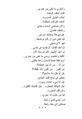 ‫ﻭﺃﺸﺘﺭﻱ ﻤﺎ ﺘﺒﻘﻰ ﻤﻥ ﻋﻤﺭﻱ...‬
                           ‫ﻜﻨﺕ ﺃﺨﺎﻑ ﺍﻟﻭﺤﺩﺓ...‬
                         ‫ﺃﺨﺎﻑ ﺍﻟﻁﺭﻕ ﺍﻟﻤﺴﺩﻭﺩﺓ‬
                     ‫ﺃﺨﺎﻑ ﺍﻟﻐﺭﻓﺎﺕ ﺍﻟﻤﻅﻠﻤﺔ...‬
               ‫ﻭﺍﻵﻥ ﺼﺎﺤﺒﻲ ﺃﺩﻤﻨﺕ ﻭﺤﺩﺘﻲ...‬
                              ‫ﻭﻋﺸﻘﺕ ﻅﻠﻤﺘﻲ...‬
                 ‫ﻏﻴﺭﺘﻨﻲ ﻓﻼ ﻴﺩﻫﺸﻙ ﺘﻤﺭﺩﻱ...‬
              ‫ﻓﻤﺎ ﺘﺒﻘﻰ ﻤﻨﻲ ﺇﻥ ﻜﺎﻥ ﻴﺭﻀﻴﻙ...‬
                              ‫ﻓﻬﻭ ﻻ ﻴﺭﻀﻴﻨﻲ...‬
          ‫ﻟﻡ ﺃﻋﺘﺩ ﺍﻟﻔﺘﺎﺕ ﻷﺭﺘﻀﻴﻪ ﻓﻲ ﻨﻔﺴﻲ...‬
          ‫ﻟﻡ ﺃﻋﺘﺩ ﺍﻻﻨﻬﻴﺎﺭ ﻷﺘﻭﺍﺀﻡ ﻤﻌﻪ ﺍﻵﻥ...‬
 ‫ﻷﻗﺒﻠﻪ ﻭﺃﺨﺎﺼﻡ ﺭﻭﺤﻲ ﻤﺎ ﺘﺒﻘﻰ ﻤﻥ ﻋﻤﺭﻱ...‬
        ‫ﺃﺭﻴﺩ ﻓﻘﻁ ﺇﺠﺎﺒﺔ ﻟﺘﺴﺎﺅل ﻭﺍﺤﺩ ﻴﻘﺘﻠﻨﻲ...‬
                 ‫ﻤﻥ ﺃﻨﺎ... ﻤﻥ ﺃﻨﺎ ﺒﻴﻥ ﻋﻴﻨﻴﻙ؟!‬
            ‫ﻤﻥ ﺃﻜﻭﻥ... ﻤﻥ ﺃﻜﻭﻥ ﺒﺎﷲ ﻋﻠﻴﻙ؟!‬
                        ‫ﻫل ﺃﻨﺎ ﻅل ﺒﻼ ﻤﻼﻤﺢ؟!‬
                ‫ﻴﺨﺘﻔﻲ ﻓﻲ ﺠﻨﺢ ﺍﻟﻠﻴل ﺍﻟﺠﺎﻤﺢ...‬
                 ‫ﻫل ﺃﻨﺎ ﺸﻲﺀ ﺍﻋﺘﺩﺕ ﻭﺠﻭﺩﻩ...‬
‫ﻤﺜل ﺃﺸﻴﺎﺌﻙ ﺍﻟﻤﺒﻌﺜﺭﺓ... ﻤﺜل ﺃﻗﻼﻤﻙ ﺍﻟﻜﺜﻴﺭﺓ...‬
                            ‫ﻭﺃﻭﺭﺍﻗﻙ ﺍﻟﻤﺤﺭﺭﺓ...‬
                     ‫ﻓﻴﺎ ﻤﻥ ﻋﺸﺕ ﻟﻪ ﻋﻤﺭﻱ...‬
                     ‫ﺍﻨﺱ ﺃﻴﺎﻤﻲ ﻓﺈﻨﻲ ﺭﺍﺤﻠﺔ...‬
                     ‫ﺼﺩﻗﻨﻲ ﺇﻨﻲ ﺤﻘﺎ ﺭﺍﺤﻠﺔ...‬
                               ‫ﹰ‬
                  ‫***‬
 