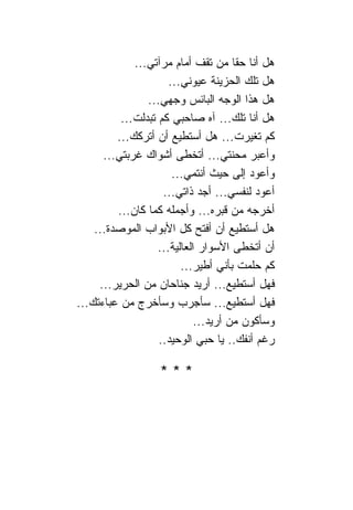 ‫ﻫل ﺃﻨﺎ ﺤﻘﺎ ﻤﻥ ﺘﻘﻑ ﺃﻤﺎﻡ ﻤﺭﺁﺘﻲ...‬
                      ‫ﻫل ﺘﻠﻙ ﺍﻟﺤﺯﻴﻨﺔ ﻋﻴﻭﻨﻲ...‬
                ‫ﻫل ﻫﺫﺍ ﺍﻟﻭﺠﻪ ﺍﻟﺒﺎﺌﺱ ﻭﺠﻬﻲ...‬
          ‫ﻫل ﺃﻨﺎ ﺘﻠﻙ... ﺁﻩ ﺼﺎﺤﺒﻲ ﻜﻡ ﺘﺒﺩﻟﺕ...‬
         ‫ﻜﻡ ﺘﻐﻴﺭﺕ... ﻫل ﺃﺴﺘﻁﻴﻊ ﺃﻥ ﺃﺘﺭﻜﻙ...‬
      ‫ﻭﺃﻋﺒﺭ ﻤﺤﻨﺘﻲ... ﺃﺘﺨﻁﻰ ﺃﺸﻭﺍﻙ ﻏﺭﺒﺘﻲ...‬
                       ‫ﻭﺃﻋﻭﺩ ﺇﻟﻰ ﺤﻴﺙ ﺃﻨﺘﻤﻲ...‬
                    ‫ﺃﻋﻭﺩ ﻟﻨﻔﺴﻲ... ﺃﺠﺩ ﺫﺍﺘﻲ...‬
         ‫ﺃﺨﺭﺠﻪ ﻤﻥ ﻗﺒﺭﻩ... ﻭﺃﺠﻤﻠﻪ ﻜﻤﺎ ﻜﺎﻥ...‬
    ‫ﻫل ﺃﺴﺘﻁﻴﻊ ﺃﻥ ﺃﻓﺘﺢ ﻜل ﺍﻷﺒﻭﺍﺏ ﺍﻟﻤﻭﺼﺩﺓ...‬
                   ‫ﺃﻥ ﺃﺘﺨﻁﻰ ﺍﻷﺴﻭﺍﺭ ﺍﻟﻌﺎﻟﻴﺔ...‬
                         ‫ﻜﻡ ﺤﻠﻤﺕ ﺒﺄﻨﻲ ﺃﻁﻴﺭ...‬
     ‫ﻓﻬل ﺃﺴﺘﻁﻴﻊ... ﺃﺭﻴﺩ ﺠﻨﺎﺤﺎﻥ ﻤﻥ ﺍﻟﺤﺭﻴﺭ...‬
‫ﻓﻬل ﺃﺴﺘﻁﻴﻊ... ﺴﺄﺠﺭﺏ ﻭﺴﺄﺨﺭﺝ ﻤﻥ ﻋﺒﺎﺀﺘﻙ...‬
                             ‫ﻭﺴﺄﻜﻭﻥ ﻤﻥ ﺃﺭﻴﺩ...‬
                   ‫ﺭﻏﻡ ﺃﻨﻔﻙ.. ﻴﺎ ﺤﺒﻲ ﺍﻟﻭﺤﻴﺩ..‬

                   ‫***‬
 