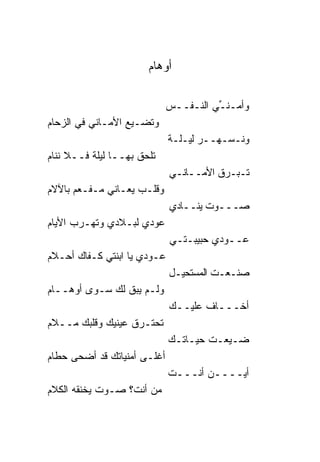 ‫ﺃﻭﻫﺎﻡ‬

                             ‫ﻭﺃﻤـﻨـﻲ ﺍﻟﻨـﻔــﺱ‬
                                       ‫ﱢ‬
‫ﻭﺘﻀـﻴﻊ ﺍﻷﻤـﺎﻨﻲ ﻓﻲ ﺍﻟﺯﺤﺎﻡ‬
                             ‫ﻭﻨـﺴـﻬــﺭ ﻟﻴـﻠـﺔ‬
‫ﺘﻠﺤﻕ ﺒﻬــﺎ ﻟﻴﻠﺔ ﻓــﻼ ﻨﻨﺎﻡ‬
                             ‫ﺘـﺒـﺭﻕ ﺍﻷﻤــﺎﻨـﻲ‬
‫ﻭﻗﻠـﺏ ﻴﻌـﺎﻨﻲ ﻤـﻔـﻌﻡ ﺒﺎﻵﻻﻡ‬
                             ‫ﺼـــﻭﺕ ﻴﻨــﺎﺩﻱ‬
‫ﻋﻭﺩﻱ ﻟﺒـﻼﺩﻱ ﻭﺘﻬـﺭﺏ ﺍﻷﻴﺎﻡ‬
                             ‫ﻋــﻭﺩﻱ ﺤﺒﻴﺒـﺘـﻲ‬
‫ﻋـﻭﺩﻱ ﻴﺎ ﺍﺒﻨﺘﻲ ﻜـﻔﺎﻙ ﺃﺤـﻼﻡ‬
                             ‫ﺼﻨـﻌـﺕ ﺍﻟﻤﺴﺘﺤﻴـل‬
‫ﻭﻟـﻡ ﻴﺒﻕ ﻟﻙ ﺴـﻭﻯ ﺃﻭﻫــﺎﻡ‬
                             ‫ﺃﺨـــﺎﻑ ﻋﻠﻴــﻙ‬
‫ﺘﺤﺘـﺭﻕ ﻋﻴﻨﻴﻙ ﻭﻗﻠﺒﻙ ﻤــﻼﻡ‬
                             ‫ﻀـﻴﻌـﺕ ﺤﻴـﺎﺘـﻙ‬
‫ﺃﻏﻠـﻰ ﺃﻤﻨﻴﺎﺘﻙ ﻗﺩ ﺃﻀﺤﻰ ﺤﻁﺎﻡ‬
                             ‫ﺃﻴــــﻥ ﺃﻨـــﺕ‬
‫ﻤﻥ ﺃﻨﺕ؟ ﺼـﻭﺕ ﻴﺨﻨﻘﻪ ﺍﻟﻜﻼﻡ‬
 