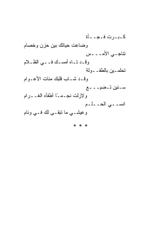 ‫ﻜـﺒـﺭﺕ ﻓـﺠــﺄﺓ‬
‫ﻭﻀﺎﻋﺕ ﺤﻴﺎﺘﻙ ﺒﻴﻥ ﺤﺯﻥ ﻭﺨﺼﺎﻡ‬
                           ‫ﺘﻨﺎﺠـﻲ ﺍﻷﻤـــﺱ‬
‫ﻭﻗـﺩ ﺘـﺎﻩ ﺃﻤﺴـﻙ ﻓــﻲ ﺍﻟﻅـﻼﻡ‬
                           ‫ﺘﺤﻠﻤـﻴﻥ ﺒﺎﻟﻁﻔــﻭﻟﺔ‬
‫ﻭﻗـﺩ ﺸـﺎﺏ ﻗﻠﺒﻙ ﻤﺌﺎﺕ ﺍﻷﻋـﻭﺍﻡ‬
                           ‫ﺴـﻨﻴﻥ ﺘـﻀﻴـــﻊ‬
‫ﻭﻻﺯﻟﺕ ﻨﺠـﻤـﺎ ﺃﻁﻔﺄﻩ ﺍﻟﻐــﺭﺍﻡ‬
                ‫ً‬
                          ‫ﺍﻨﺴــﻲ ﺍﻟﺤــﻠـﻡ‬
‫ﻭﻋﻴﺸـﻲ ﻤﺎ ﺘﺒﻘـﻰ ﻟﻙ ﻓـﻲ ﻭﺌﺎﻡ‬

                     ‫***‬
 