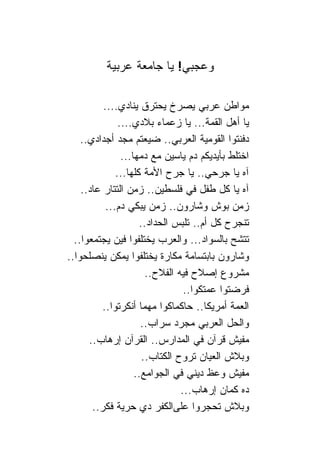 ‫ﻭﻋﺠﺒﻲ! ﻴﺎ ﺠﺎﻤﻌﺔ ﻋﺭﺒﻴﺔ‬

          ‫ﻤﻭﺍﻁﻥ ﻋﺭﺒﻲ ﻴﺼﺭﺥ ﻴﺤﺘﺭﻕ ﻴ ﹰﺎﺩﻱ....‬
                   ‫ﻨ‬
               ‫ﻴﺎ ﺃﻫل ﺍﻟﻘﻤﺔ... ﻴﺎ ﺯﻋﻤﺎﺀ ﺒﻼﺩﻱ....‬
    ‫ﺩﻓﻨﺘﻭﺍ ﺍﻟﻘﻭﻤﻴﺔ ﺍﻟﻌﺭﺒﻲ.. ﻀﻴﻌﺘﻡ ﻤﺠﺩ ﺃﺠﺩﺍﺩﻱ..‬
                ‫ﺍﺨﺘﻠﻁ ﺒﺄﻴﺩﻴﻜﻡ ﺩﻡ ﻴﺎﺴﻴﻥ ﻤﻊ ﺩﻤﻬﺎ...‬
              ‫ﺁﻩ ﻴﺎ ﺠﺭﺤﻲ.. ﻴﺎ ﺠﺭﺡ ﺍﻷﻤﺔ ﻜﻠﻬﺎ...‬
    ‫ﺁﻩ ﻴﺎ ﻜل ﻁﻔل ﻓﻲ ﻓﻠﺴﻁﻴﻥ.. ﺯﻤﻥ ﺍﻟﺘﺘﺎﺭ ﻋﺎﺩ..‬
           ‫ﺯﻤﻥ ﺒﻭﺵ ﻭﺸﺎﺭﻭﻥ.. ﺯﻤﻥ ﻴﺒﻜﻲ ﺩﻡ...‬
                     ‫ﺘﻨﺠﺭﺡ ﻜل ﺃﻡ.. ﺘﻠﺒﺱ ﺍﻟﺤﺩﺍﺩ..‬
  ‫ﺘﺘﺸﺢ ﺒﺎﻟﺴﻭﺍﺩ... ﻭﺍﻟﻌﺭﺏ ﻴﺨﺘﻠﻔﻭﺍ ﻓﻴﻥ ﻴﺠﺘﻤﻌﻭﺍ..‬
‫ﻭﺸﺎﺭﻭﻥ ﺒﺎﺒﺘﺴﺎﻤﺔ ﻤﻜﺎﺭﺓ ﻴﺨﺘﻠﻔﻭﺍ ﻴﻤﻜﻥ ﻴﻨﺼﻠﺤﻭﺍ..‬
                       ‫ﻤﺸﺭﻭﻉ ﺇﺼﻼﺡ ﻓﻴﻪ ﺍﻟﻔﻼﺡ..‬
                                 ‫ﻓﺭﻀﺘﻭﺍ ﻋﻤﺘﻜﻭﺍ..‬
         ‫ﺍﻟﻌﻤﺔ ﺃﻤﺭﻴﻜﺎ.. ﺤﺎﻜﻤﺎﻜﻭﺍ ﻤﻬﻤﺎ ﺃﻨﻜﺭﺘﻭﺍ..‬
                      ‫ﻭﺍﻟﺤل ﺍﻟﻌﺭﺒﻲ ﻤﺠﺭﺩ ﺴﺭﺍﺏ..‬
      ‫ﻤﻔﻴﺵ ﻗﺭﺁﻥ ﻓﻲ ﺍﻟﻤﺩﺍﺭﺱ.. ﺍﻟﻘﺭﺁﻥ ﺇﺭﻫﺎﺏ..‬
                      ‫ﻭﺒﻼﺵ ﺍﻟﻌﻴﺎﻥ ﺘﺭﻭﺡ ﺍﻟﻜﺘﺎﺏ..‬
                    ‫ﻤﻔﻴﺵ ﻭﻋﻅ ﺩﻴﻨﻲ ﻓﻲ ﺍﻟﺠﻭﺍﻤﻊ..‬
                                ‫ﺩﻩ ﻜﻤﺎﻥ ﺇﺭﻫﺎﺏ...‬
       ‫ﻭﺒﻼﺵ ﺘﺤﺠﺭﻭﺍ ﻋﻠﻰﺍﻟﻜﻔﺭ ﺩﻱ ﺤﺭﻴﺔ ﻓﻜﺭ..‬
 