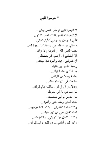 ‫ﻻ ﺘﻠﻭﻤﻭﺍ ﻗﻠﺒﻲ‬

          ‫ﻻ ﺘﻠﻭﻤﻭﺍ ﻗﻠﺒﻲ ﻟﻭ ﻅل ﺍﻟﻌﻤﺭ ﻴﺒﻜﻲ..‬
       ‫ﻻ ﺘﻠﻭﻤﻭﺍ ﺩﻗﺎﺘﻪ ﻟﻭ ﻅﻠﺕ ﺍﻟﻌﻤﺭ ﺘﺸﻜﻭ..‬
       ‫ﻓﺄﺒﻲ ﻗﺩ ﺭﺤل ﻭﺩﻤﻭﻋﻲ ﻟﻸﻴﺎﻡ ﺘﺤﻜﻲ..‬
‫ﻤﺄﺴﺎﺘﻲ ﻫﻭ ﻤﻭﺘﻙ ﺃﺒﻲ.. ﻭﺃﻨﺎ ﻟﺴﺕ ﺠﻭﺍﺭﻙ..‬
        ‫ﺨﻔﺕ ﺍﻟﻌﻤﺭ ﻜﻠﻪ ﺃﻥ ﺘﻤﻭﺕ ﻭﻻ ﺃﺭﺍﻙ..‬
           ‫ﺃﻻ ﺃﺴﺘﻁﻴﻊ ﺃﻥ ﺃﺭﺘﻤﻲ ﻓﻲ ﺤﻀﻨﻙ..‬
         ‫ﺃﻥ ﺘﺴﺭﻗﻨﻲ ﺍﻷﻴﺎﻡ ﻭﺃﻋﻭﺩ ﻓﻼ ﺃﺠﺩﻙ..‬
                     ‫ﺭﺤﻤﺔ ﺍﷲ ﻴﺎ ﺃﺒﻲ ﻋﻠﻴﻙ..‬
                       ‫ﻫﺎ ﺃﻨﺎ ﺫﻱ ﻋﺎﺌﺩﺓ ﺇﻟﻴﻙ..‬
                      ‫ﻋﺎﺌﺩﺓ ﻭﺒﺩﻻ ﻤﻥ ﻟﻘﻴﺎﻙ..‬
                                   ‫ﹰ‬
                  ‫ﺴﺄﺒﺤﺙ ﻓﻲ ﺍﻷﺭﺠﺎﺀ ﻋﻨﻙ..‬
    ‫ﻭﺒﺩﻻ ﻤﻥ ﺃﻥ ﺃﺭﺍﻙ.. ﺴﺄﻗﻑ ﺃﻤﺎﻡ ﻗﺒﺭﻙ..‬ ‫ﹰ‬
                 ‫ﻫل ﺩﻤﻭﻋﻲ ﻴﺎ ﺃﺒﻲ ﺘﺤﺯﻨﻙ..‬
                  ‫ﻫل ﻋﺫﺍﺒﻲ ﻴﺎ ﺃﺒﻲ ﻴﻐﻀﺒﻙ..‬
              ‫ﻜﻨﺕ ﺃﺴﺎﻓﺭ ﺭﻏﻤﺎ ﻋﻨﻲ ﻭﺃﻋﻭﺩ..‬
                             ‫‪‬‬
 ‫ﻭﻜﻨﺕ ﺩﺍﺌﻤﺎ ﺘﻨﺘﻅﺭﻨﻲ.. ﻜﻨﺕ ﺩﺍﺌﻤﺎ ﻤﻭﺠﻭﺩ..‬
              ‫ﻜﻨﺕ ﺘﻐﺩﻕ ﻋﻠﻲ ﻤﻥ ﻨﻬﺭ ﺤﺒﻙ..‬
                               ‫‪‬‬
     ‫ﻭﻜﻨﺕ ﺃﻏﺘﺴل ﻤﻥ ﻏﺭﺒﺘﻲ.. ﻭﺃﻨﺎ ﻗﺭﺒﻙ..‬
 ‫ﻭﺍﻵﻥ ﻟﻴﺱ ﺃﻤﺎﻤﻲ ﺴﻭﻯ ﺍﻟﻠﺠﻭﺀ ﺇﻟﻰ ﻗﺒﺭﻙ..‬
 