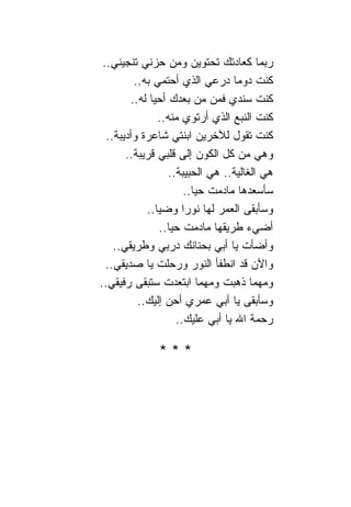 ‫ﺭﺒﻤﺎ ﻜﻌﺎﺩﺘﻙ ﺘﺤﺘﻭﻴﻥ ﻭﻤﻥ ﺤﺯﻨﻲ ﺘﻨﺠﻴﻨﻲ..‬
         ‫ﻜﻨﺕ ﺩﻭ ‪‬ﺎ ﺩﺭﻋﻲ ﺍﻟﺫﻱ ﺃﺤﺘﻤﻲ ﺒﻪ..‬
                                  ‫ﻤ‬
        ‫ﻜﻨﺕ ﺴﻨﺩﻱ ﻓﻤﻥ ﻤﻥ ﺒﻌﺩﻙ ﺃﺤﻴﺎ ﻟﻪ..‬
               ‫ﻜﻨﺕ ﺍﻟﻨﺒﻊ ﺍﻟﺫﻱ ﺃﺭﺘﻭﻱ ﻤﻨﻪ..‬
  ‫ﻜﻨﺕ ﺘﻘﻭل ﻟﻶﺨﺭﻴﻥ ﺍﺒﻨﺘﻲ ﺸﺎﻋﺭﺓ ﻭﺃﺩﻴﺒﺔ..‬
       ‫ﻭﻫﻲ ﻤﻥ ﻜل ﺍﻟﻜﻭﻥ ﺇﻟﻰ ﻗﻠﺒﻲ ﻗﺭﻴﺒﺔ..‬
                  ‫ﻫﻲ ﺍﻟﻐﺎﻟﻴﺔ.. ﻫﻲ ﺍﻟﺤﺒﻴﺒﺔ..‬
                      ‫ﺴﺄﺴﻌﺩﻫﺎ ﻤﺎﺩﻤﺕ ﺤﻴﺎ..‬
            ‫ﻭﺴﺄﺒﻘﻰ ﺍﻟﻌﻤﺭ ﻟﻬﺎ ﻨﻭﺭﺍ ﻭﻀ ‪‬ﺎ..‬
               ‫‪‬ﻴ‬     ‫‪‬‬
               ‫ﺃﻀﻲﺀ ﻁﺭﻴﻘﻬﺎ ﻤﺎﺩﻤﺕ ﺤﻴﺎ..‬
    ‫ﻭﺃﻀﺄﺕ ﻴﺎ ﺃﺒﻲ ﺒﺤﻨﺎﻨﻙ ﺩﺭﺒﻲ ﻭﻁﺭﻴﻘﻲ..‬
  ‫ﻭﺍﻵﻥ ﻗﺩ ﺍﻨﻁﻔﺄ ﺍﻟﻨﻭﺭ ﻭﺭﺤﻠﺕ ﻴﺎ ﺼﺩﻴﻘﻲ..‬
‫ﻭﻤﻬﻤﺎ ﺫﻫﺒﺕ ﻭﻤﻬﻤﺎ ﺍﺒﺘﻌﺩﺕ ﺴﺘﺒﻘﻰ ﺭﻓﻴﻘﻲ..‬
          ‫ﻭﺴﺄﺒﻘﻰ ﻴﺎ ﺃﺒﻲ ﻋﻤﺭﻱ ﺃﺤﻥ ﺇﻟﻴﻙ..‬
                    ‫ﺭﺤﻤﺔ ﺍﷲ ﻴﺎ ﺃﺒﻲ ﻋﻠﻴﻙ..‬

              ‫***‬
 