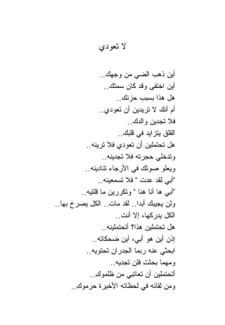 ‫ﻻ ﺘﻌﻭﺩﻱ‬

                   ‫ﺃﻴﻥ ﺫﻫﺏ ﺍﻟﻀﻲ ﻤﻥ ﻭﺠﻬﻙ..‬
                     ‫ﺃﻴﻥ ﺍﺨﺘﻔﻰ ﻭﻗﺩ ﻜﺎﻥ ﺴﻤﺘﻙ..‬
                          ‫ﻫل ﻫﺫﺍ ﺒﺴﺒﺏ ﺤﺯﻨﻙ..‬
                  ‫ﺃﻡ ﺃﻨﻙ ﻻ ﺘﺭﻴﺩﻴﻥ ﺃﻥ ﺘﻌﻭﺩﻱ..‬
                              ‫ﻓﻼ ﺘﺠﺩﻴﻥ ﻭﺍﻟﺩﻙ..‬
                           ‫ﺍﻟﻘﻠﻕ ﻴﺘﺯﺍﻴﺩ ﻓﻲ ﻗﻠﺒﻙ..‬
            ‫ﻫل ﺘﺤﺘﻤﻠﻴﻥ ﺃﻥ ﺘﻌﻭﺩﻱ ﻓﻼ ﺘﺭﻴﻨﻪ..‬
                    ‫ﻭﺘﺩﺨﻠﻲ ﺤﺠﺭﺘﻪ ﻓﻼ ﺘﺠﺩﻴﻨﻪ..‬
            ‫ﻭﻴﻌﻠﻭ ﺼﻭﺘﻙ ﻓﻲ ﺍﻷﺭﺠﺎﺀ ﺘ ﹰﺎﺩﻴﻨﻪ..‬
                    ‫ﻨ‬
                  ‫"ﺃﺒﻲ ﻟﻘﺩ ﻋﺩﺕ " ﻓﻼ ﺘﺴﻤﻌﻴﻨﻪ..‬
          ‫"ﺃﺒﻲ ﻫﺎ ﺃﻨﺎ ﻫﻨﺎ " ﻭﺘﻜﺭﺭﻴﻥ ﻤﺎ ﻗﻠﺘﻴﻪ..‬
‫ﻭﻟﻥ ﻴﺠﻴﺒﻙ ﺃﺒﺩﺍ.. ﻟﻘﺩ ﻤﺎﺕ.. ﺍﻟﻜل ﻴﺼﺭﺥ ﺒﻬﺎ..‬
                          ‫ﺍﻟﻜل ﻴﺩﺭﻜﻬﺎ، ﺇﻻ ﺃﻨﺕ..‬
                   ‫ﻫل ﺘﺤﺘﻤﻠﻴﻥ ﻫﺫﺍ؟ ﺃﺘﺤﺘﻤﻠﻴﻨﻪ..‬
               ‫ﺇﺫﻥ ﺃﻴﻥ ﻫﻭ ﺃﺒﻲ، ﺃﻴﻥ ﻀﺤﻜﺎﺘﻪ..‬
            ‫ﺍﺒﺤﺜﻲ ﻋﻨﻪ ﺭﺒﻤﺎ ﺍﻟﺠﺩﺭﺍﻥ ﺘﺤﺘﻭﻴﻪ..‬
                       ‫ﻭﻤﻬﻤﺎ ﺒﺤﺜﺕ ﻓﻠﻥ ﺘﺠﺩﻴﻪ..‬
                                    ‫ِ‬
              ‫ﺃﺘﺤﺘﻤﻠﻴﻥ ﺃﻥ ﺘﻌﺎﺘﺒﻲ ﻤﻥ ﻅﻠﻤﻭﻙ..‬
                ‫ِ‬
      ‫ﻭﻤﻥ ﻟﻘﺎﺌﻪ ﻓﻲ ﻟﺤﻅﺎﺘﻪ ﺍﻷﺨﻴﺭﺓ ﺤﺭﻤﻭﻙ..‬
        ‫ِ‬
 