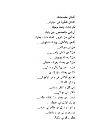 ‫ﺃﺸﺘﺎﻕ ﻟﻀﺤﻜﺎﺘﻙ...‬
             ‫ﺃﺸﺘﺎﻕ ﻟﻠﻁﻴﺒﺔ ﻓﻲ ﻋﻴﻨﻴﻙ...‬
                ‫ﻜﻡ ﻜﺎﻨﺕ ﺃﻴﺎﻤ ﹰﺎ ﺠﻤﻴﻠﺔ...‬
                            ‫ﻨ‬
         ‫ﺃﺭﺘﻤﻲ ﻜﺎﻟﻌﺼﻔﻭﺭ ﺒﻴﻥ ﻴﺩﻴﻙ...‬
‫ﺃﺤﺘﻤﻲ ﻤﻥ ﺸﺭﻭﺭ ﺍﻟﻌﺎﻟﻡ ﺨﻠﻑ ﺠﻔﻨﻴﻙ...‬
    ‫ﺃﺸﻌﺭ ﺒﺎﻷﻤﺎﻥ.. ﻭﻴﺩﺍﻙ ﺘﺤﺘﻭﻴﻨﻲ...‬
                         ‫ﻤﻥ ﻟﻲ ﺴﻭﺍﻙ...‬
              ‫ﻤﻥ؟ ﻤﻥ ﻜﺂﺒﺘﻲ ﻴﻨﺠﻴﻨﻲ...‬
                  ‫ﻤﻥ؟ ﺒﺤ ﹰﺎﻨﻪ ﻴﺭﻭﻴﻨﻲ...‬
                                 ‫ﻨ‬
       ‫ﻤﻥ؟ ﻤﻥ ﺒﻌﺩﻙ ﻴﻌﺭﻑ ﺤﻘﻴﻘﺘﻲ...‬
         ‫ﻤﻥ ﻴﺎ ﻋﻤﺭﻱ؟ ﻴﻘﺘل ﻭﺤﺩﺘﻲ...‬
             ‫ﺃﻨﺎ ﻤﻥ ﺒﻌﺩﻙ ﺒﻘﺎﻴﺎ ﺇﻨﺴﺎﻥ...‬
    ‫ﺃﻀﻴﻊ ﺃﺘﻼﺸﻰ ﻓﻲ ﺒﺤﺭ ﺍﻷﺤﺯﺍﻥ...‬
                        ‫ﻭﺃﺫﻜﺭ ﻜﻠﻤﺎﺘﻙ...‬
                ‫ﻫﻲ ﻜل ﻤﺎ ﺘﺒﻘﻰ ﻤﻨﻙ...‬
                      ‫ﺃﻨﻅﺭ ﻓﻲ ﻤﺭﺁﺘﻲ...‬
    ‫ﺃﺒﺤﺙ ﻋﻥ ﺒﻌﺽ ﻤﺎ ﺃﺨﺫﺘﻪ ﻋﻨﻙ...‬
               ‫ﺒﺭﻴﻕ ﺍﻷﻤل ﻓﻲ ﻋﻴﻨﻴﻙ...‬
    ‫ﻭﺃﻋﻭﺩ ﻭﺃﺴﺄل ﻤﻥ ﻅﻠﻤﻭﻨﻲ ﻋﻨﻙ...‬
            ‫ﻤﻥ ﺤﺭﻤﻭﻨﻲ ﻤﻥ ﻭﺩﺍﻋﻙ...‬
                   ‫ﺒﻴﻜﻭﻥ ﻜﻭﻨﻲ ﺒﺎﻜﻴﺔ...‬
 
