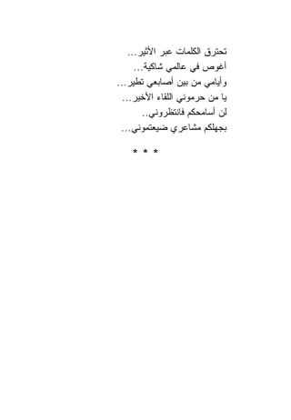 ‫ﺘﺤﺘﺭﻕ ﺍﻟﻜﻠﻤﺎﺕ ﻋﺒﺭ ﺍﻷﺜﻴﺭ...‬
      ‫ﺃﻏﻭﺹ ﻓﻲ ﻋﺎﻟﻤﻲ ﺸﺎﻜﻴﺔ...‬
‫ﻭﺃﻴﺎﻤﻲ ﻤﻥ ﺒﻴﻥ ﺃﺼﺎﺒﻌﻲ ﺘﻁﻴﺭ...‬
  ‫ﻴﺎ ﻤﻥ ﺤﺭﻤﻭﻨﻲ ﺍﻟﻠﻘﺎﺀ ﺍﻷﺨﻴﺭ...‬
         ‫ﻟﻥ ﺃﺴﺎﻤﺤﻜﻡ ﻓﺎﻨﺘﻅﺭﻭﻨﻲ..‬
 ‫ﺒﺠﻬﻠﻜﻡ ﻤﺸﺎﻋﺭﻱ ﻀﻴﻌﺘﻤﻭﻨﻲ...‬

    ‫***‬
 