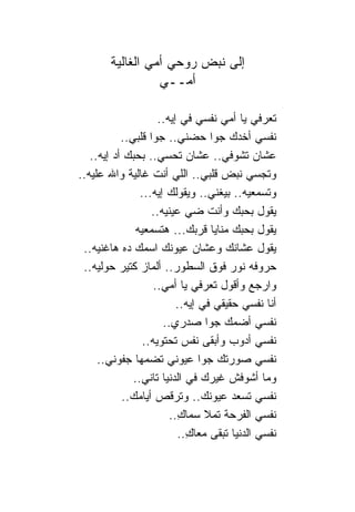 ‫ﺇﻟﻰ ﻨﺒﺽ ﺭﻭﺤﻲ ﺃﻤﻲ ﺍﻟﻐﺎﻟﻴﺔ‬
                  ‫ﺃﻤــﻲ‬

                     ‫ﺘﻌﺭﻓﻲ ﻴﺎ ﺃﻤﻲ ﻨﻔﺴﻲ ﻓﻲ ﺇﻴﻪ..‬
           ‫ﻨﻔﺴﻲ ﺃﺨﺩﻙ ﺠﻭﺍ ﺤﻀﻨﻲ.. ﺠﻭﺍ ﻗﻠﺒﻲ..‬
   ‫ﻋﺸﺎﻥ ﺘﺸﻭﻓﻲ.. ﻋﺸﺎﻥ ﺘﺤﺴﻲ.. ﺒﺤﺒﻙ ﺃﺩ ﺇﻴﻪ..‬
‫ﻭﺘﺠﺴﻲ ﻨﺒﺽ ﻗﻠﺒﻲ.. ﺍﻟﻠﻲ ﺃﻨﺕ ﻏﺎﻟﻴﺔ ﻭﺍﷲ ﻋﻠﻴﻪ..‬
                ‫ﻭﺘﺴﻤﻌﻴﻪ.. ﺒﻴﻐﻨﻲ.. ﻭﻴﻘﻭﻟﻙ ﺇﻴﻪ...‬
                   ‫ﻴﻘﻭل ﺒﺤﺒﻙ ﻭﺃﻨﺕ ﻀﻲ ﻋﻴﻨﻴﻪ..‬
               ‫ﻴﻘﻭل ﺒﺤﺒﻙ ﻤ ﹰﺎﻴﺎ ﻗﺭﺒﻙ... ﻫﺘﺴﻤﻌﻴﻪ‬
                                    ‫ﻨ‬
 ‫ﻴﻘﻭل ﻋﺸﺎﻨﻙ ﻭﻋﺸﺎﻥ ﻋﻴﻭﻨﻙ ﺍﺴﻤﻙ ﺩﻩ ﻫﺎﻏﻨﻴﻪ..‬
 ‫ﺤﺭﻭﻓﻪ ﻨﻭﺭ ﻓﻭﻕ ﺍﻟﺴﻁﻭﺭ.. ﺃﻟﻤﺎﺯ ﻜﺘﻴﺭ ﺤﻭﻟﻴﻪ..‬
                    ‫ﻭﺍﺭﺠﻊ ﻭﺃﻗﻭل ﺘﻌﺭﻓﻲ ﻴﺎ ﺃﻤﻲ..‬
                          ‫ﺃﻨﺎ ﻨﻔﺴﻲ ﺤﻘﻴﻘﻲ ﻓﻲ ﺇﻴﻪ..‬
                      ‫ﻨﻔﺴﻲ ﺃﻀﻤﻙ ﺠﻭﺍ ﺼﺩﺭﻱ..‬
                 ‫ﻨﻔﺴﻲ ﺃﺩﻭﺏ ﻭﺃﺒﻘﻰ ﻨﻔﺱ ﺘﺤﺘﻭﻴﻪ..‬
     ‫ﻨﻔﺴﻲ ﺼﻭﺭﺘﻙ ﺠﻭﺍ ﻋﻴﻭﻨﻲ ﺘﻀﻤﻬﺎ ﺠﻔﻭﻨﻲ..‬
              ‫ﻭﻤﺎ ﺃﺸﻭﻓﺵ ﻏﻴﺭﻙ ﻓﻲ ﺍﻟﺩﻨﻴﺎ ﺘﺎﻨﻲ..‬
           ‫ﻨﻔﺴﻲ ﺘﺴﻌﺩ ﻋﻴﻭﻨﻙ.. ﻭﺘﺭﻗﺹ ﺃﻴﺎﻤﻙ..‬
                        ‫ﻨﻔﺴﻲ ﺍﻟﻔﺭﺤﺔ ﺘﻤﻼ ﺴﻤﺎﻙ..‬
                          ‫ِ‬
                          ‫ﻨﻔﺴﻲ ﺍﻟﺩﻨﻴﺎ ﺘﺒﻘﻰ ﻤﻌﺎﻙ..‬
                            ‫ِ‬
 