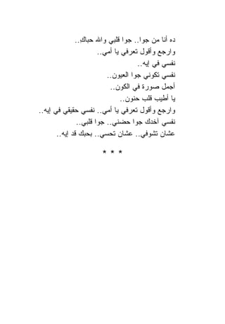 ‫ﺩﻩ ﺃﻨﺎ ﻤﻥ ﺠﻭﺍ.. ﺠﻭﺍ ﻗﻠﺒﻲ ﻭﺍﷲ ﺤﺒﺎﻙ..‬
                ‫ِ‬
                       ‫ﻭﺍﺭﺠﻊ ﻭﺃﻗﻭل ﺘﻌﺭﻓﻲ ﻴﺎ ﺃﻤﻲ..‬
                                      ‫ﻨﻔﺴﻲ ﻓﻲ ﺇﻴﻪ..‬
                          ‫ﻨﻔﺴﻲ ﺘﻜﻭﻨﻲ ﺠﻭﺍ ﺍﻟﻌﻴﻭﻥ..‬
                           ‫ﺃﺠﻤل ﺼﻭﺭﺓ ﻓﻲ ﺍﻟﻜﻭﻥ..‬
                                ‫ﻴﺎ ﺃﻁﻴﺏ ﻗﻠﺏ ﺤﻨﻭﻥ..‬
‫ﻭﺍﺭﺠﻊ ﻭﺃﻗﻭل ﺘﻌﺭﻓﻲ ﻴﺎ ﺃﻤﻲ.. ﻨﻔﺴﻲ ﺤﻘﻴﻘﻲ ﻓﻲ ﺇﻴﻪ..‬
               ‫ﻨﻔﺴﻲ ﺁﺨﺩﻙ ﺠﻭﺍ ﺤﻀﻨﻲ.. ﺠﻭﺍ ﻗﻠﺒﻲ..‬
       ‫ﻋﺸﺎﻥ ﺘﺸﻭﻓﻲ.. ﻋﺸﺎﻥ ﺘﺤﺴﻲ.. ﺒﺤﺒﻙ ﻗﺩ ﺇﻴﻪ..‬

                       ‫***‬
 