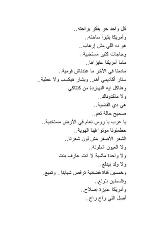 ‫ﻜل ﻭﺍﺤﺩ ﺤﺭ ﻴﻔﻜﺭ ﺒﺭﺍﺤﺘﻪ..‬
                             ‫ﻭﺃﻤﺭﻴﻜﺎ ﺒﺘﺒﺭﺃ ﺴﺎﺤﺘﻪ..‬
                          ‫ﻫﻭ ﺩﻩ ﺍﻟﻠﻲ ﻤﺵ ﺇﺭﻫﺎﺏ..‬
                          ‫ﻭﺤﺎﺠﺎﺕ ﻜﺘﻴﺭ ﻤﺴﺘﺨﺒﻴﺔ..‬
                             ‫ﻤﺎﻤﺎ ﺃﻤﺭﻴﻜﺎ ﻋﺎﻴﺯﺍﻫﺎ..‬
           ‫ﻤﺎﺩﻤ ﹰﺎ ﻓﻲ ﺍﻵﺨﺭ ﻤﺎ ﻋﻨﺩ ﹰﺎﺵ ﻗﻭﻤﻴﺔ..‬
                           ‫ﻨ‬                     ‫ﻨ‬
‫ﺴﺘﺎﺭ ﺃﻜﺎﺩﻴﻤﻲ ﺃﻫﻡ.. ﻭﺒﺸﺎﺭ ﻫﻴﻜﺴﺏ ﻭﻻ ﻋﻁﻴﺔ..‬
                  ‫ﻭﻫ ﹰﺎﻜل ﺇﻴﻪ ﺍﻟﻨﻬﺎﺭﺩﺓ ﻤﻥ ﻜﻨﺘﺎﻜﻲ‬   ‫ﻨ‬
                                      ‫ﻭﻻ ﻤﺎﻜﺩﻭ ﹰﺎﻟﺩ..‬
                                           ‫ﻨ‬
                                   ‫ﻫﻲ ﺩﻱ ﺍﻟﻘﻀﻴﺔ..‬
                                 ‫ﺼﺤﻴﺢ ﺤﺎﻟﺔ ﺘﻐﻡ..‬
  ‫ﻴﺎ ﻋﺭﺏ ﻴﺎ ﺭﻭﺱ ﻨﻌﺎﻡ ﻓﻲ ﺍﻷﺭﺽ ﻤﺴﺘﺨﺒﻴﺔ..‬
                       ‫ﺤﻁﻤﺘﻭ ﹰﺎ ﻤﻭﺘﻭﺍ ﻓﻴ ﹰﺎ ﺍﻟﻬﻭﻴﺔ..‬
                                 ‫ﻨ‬             ‫ﻨ‬
                ‫ﺍﻟﺸﻌﺭ ﺍﻷﺼﻔﺭ ﻤﺵ ﻟﻭﻥ ﺸﻌﺭ ﹰﺎ..‬
                   ‫ﻨ‬
                               ‫ﻭﻻ ﺍﻟﻌﻴﻭﻥ ﺍﻟﻤﻠﻭﻨﺔ..‬
           ‫ﻭﻻ ﻭﺍﺤﺩﺓ ﻤﺎﺸﻴﺔ ﻻ ﺍﻨﺕ ﻋﺎﺭﻑ ﺒﻨﺕ‬
                                      ‫ﻭﻻ ﻭﻟﺩ ﺒﻴﺩﻟﻊ..‬
   ‫ﻭﺨﻤﺴﻴﻥ ﻗ ﹰﺎﺓ ﻓﻀﺎﺌﻴﺔ ﹶﺭﻗﺹ ﺸﺒﺎﺒ ﹰﺎ.. ﻭﺘﻤﻴﻊ.‬
             ‫ﻨ‬        ‫ﺘ ﹶ ‪‬‬               ‫ﻨ‬
                                    ‫ﻭﻓﻠﺴﻁﻴﻥ ﺒﺘﻭﻟﻊ..‬
                           ‫ﻭﺃﻤﺭﻴﻜﺎ ﻋﺎﻴﺯﺓ ﺇﺼﻼﺡ..‬
                             ‫ﺃﺼل ﺍﻟﻠﻲ ﺭﺍﺡ ﺭﺍﺡ..‬
 