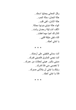‫ﻭﻜل ﺍﻟﻤﻌﺎﻨﻲ ﻴﺤﻤﻠﻬﺎ ﺍﺴﻤﻙ..‬
              ‫ﻫﺎﻟﺔ ﺍﻟﺤﻨﺎﻥ، ﺤﺎﻟﺔ ﺍﻟﺤﺏ..‬
                ‫ﻫﺎﻟﺔ ﺍﻷﻤﺎﻥ، ﺃﻨﻘﻰ ﻗﻠﺏ..‬
         ‫ﺍﻟﻬﺎﺀ ﻫﺎﻟﺔ ﺩﻨﻴﺎﻱ ﺒﺩﻭﻨﻬﺎ ﻤﺤﺎﻟﺔ.‬
        ‫ﺍﻷﻟﻑ ﺃﻨﺕ ﻟﻴﻠﺔ ﺭﻤﻀﺎﻥ ﻭﻟﺩﺕ..‬
                             ‫ِ‬
             ‫ﺍﻟﻼﻡ ﻟﻙ ﺃﺤﻴﺎ ﻤﻬﻤﺎ ﻓﻌﻠﺕ..‬
               ‫ِ‬
                 ‫ﺍﻟﺘﺎﺀ ﺘﺒﻘﻰ ﻤﻠﻴﻜﺔ ﻗﻠﺒﻲ..‬
                        ‫ﻴﺎ ﺍﺒﻨﺘﻲ ﺃﺤﺒﻙ..‬

           ‫***‬
     ‫ﺃﻨﺕ ﺴﻤﺎﺌﻲ ﻓﺎﺒﻘﻴﻨﻲ ﻋﻠﻰ ﺃﺭﻀﻙ..‬
   ‫ﺃﻨﺕ ﻨﺠﻤﻲ ﺍﻟﻤﺸﺭﻕ ﻓﺄﻀﻴﺌﻲ ﻗﻤﺭﻙ..‬
‫ﻤﺩﻴﻨﻲ ﺒﺎﻟﻨﻭﺭ ﻫﺒﻴﻨﻲ ﻟﺤﻅﺎﺕ ﻤﻥ ﻋﻤﺭﻙ..‬
          ‫ﻻ ﺘﻐﺼﺒﻲ ﻤﻨﻲ ﻓﺄﻨﺎ ﻗﺩﺭﻙ..‬
    ‫ﻭﺇﻴﺎﻙ ﻴﺎ ﺍﺒﻨﺘﻲ ﺃﻥ ﻴﺘﻼﺸﻰ ﺼﺒﺭﻙ..‬
                              ‫ِ‬
                 ‫ﻓﺄﻨﺎ ﻴﺎ ﺍﺒﻨﺘﻲ ﺃﺤﺒﻙ..‬

           ‫***‬
 