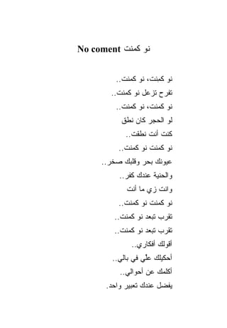 ‫ﻨﻭ ﻜﻤﻨﺕ ‪No coment‬‬


         ‫ﻨﻭ ﻜ ِﻨﺕ، ﻨﻭ ﻜﻤﻨﺕ..‬
                      ‫ﹸﻤ‬
       ‫ﺘﻔﺭﺡ ﺘﺯﻋل ﻨﻭ ﻜﻤﻨﺕ..‬
         ‫ﻨﻭ ﻜﻤﻨﺕ، ﻨﻭ ﻜﻤﻨﺕ..‬
           ‫ﻟﻭ ﺍﻟﺤﺠﺭ ﻜﺎﻥ ﻨﻁﻕ‬
            ‫ﻜﻨﺕ ﺃﻨﺕ ﻨﻁﻘﺕ..‬
          ‫ﻨﻭ ﻜﻤﻨﺕ ﻨﻭ ﻜﻤﻨﺕ..‬
     ‫ﻋﻴﻭﻨﻙ ﺒﺤﺭ ﻭﻗﻠﺒﻙ ﺼﺨﺭ..‬
          ‫ﻭﺍﻟﺤﻨﻴﺔ ﻋﻨﺩﻙ ﻜﻔﺭ..‬
            ‫ﻭﺍﻨﺕ ﺯﻱ ﻤﺎ ﺃﻨﺕ‬
          ‫ﻨﻭ ﻜﻤﻨﺕ ﻨﻭ ﻜﻤﻨﺕ..‬
        ‫ﺘﻘﺭﺏ ﺘﺒﻌﺩ ﻨﻭ ﻜﻤﻨﺕ..‬
        ‫ﺘﻘﺭﺏ ﺘﺒﻌﺩ ﻨﻭ ﻜﻤﻨﺕ..‬
              ‫ﺃﻗﻭﻟﻙ ﺃﻓﻜﺎﺭﻱ..‬
        ‫ﺃﺤﻜﻴﻠﻙ ﻋﻠﻲ ﻓﻲ ﺒﺎﻟﻲ..‬
                   ‫ﹰ‬
                   ‫ﱢ‬
          ‫ﺃﻜﻠﻤﻙ ﻋﻥ ﺃﺤﻭﺍﻟﻲ..‬
      ‫ﻴﻔﻀل ﻋﻨﺩﻙ ﺘﻌﺒﻴﺭ ﻭﺍﺤﺩ.‬
 