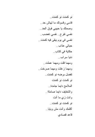 ‫ﻨﻭ ﻜﻤﻨﺕ ﻨﻭ ﻜﻤﻨﺕ..‬
 ‫ﻗﺎﺴﻲ ﻭﻗﺴﻭﺘﻙ ﻤﺎ ﻟﻬﺎﺵ ﺤﺩ..‬
 ‫ﻭﺼﻤﺘﻙ ﻴﺎ ﺤﺒﻴﺒﻲ ﻓﻭﻕ ﺍﻟﺤﺩ..‬
 ‫ﻨﻔﺴﻲ ﺘﻔﺭﺡ.. ﻨﻔﺴﻲ ﺘﻐﻀﺏ..‬
‫ﻨﻔﺴﻲ ﻓﻲ ﻴﻭﻡ ﻴﺒﻘﻰ ﻓﻴﻪ ﻜﻤﻨﺕ..‬
     ‫ﹸ‬
              ‫ﺤﻴﺎﺘﻲ ﻋﺫﺍﺏ..‬
            ‫ﺤﻜﺎﻴﺔ ﻓﻲ ﻜﺘﺎﺏ..‬
                ‫ﺩﻨﻴﺎ ﺴﺭﺍﺏ..‬
   ‫ﻭﻤﻬﻤﺎ ﻗﻠﺕ ﻭﻤﻬﻤﺎ ﻋﻤﻠﺕ..‬
‫ﻭﻤﻬﻤﺎ ﺯﻋﻠﺕ ﻭﻤﻬﻤﺎ ﺼﺭﺨﺕ..‬
     ‫ﺘﻔﻀل ﺒﺭﻀﻪ ﻨﻭ ﻜﻤﻨﺕ..‬
           ‫ﻨﻭ ﻜﻤﻨﺕ ﻨﻭ ﻜﻤﻨﺕ‬
        ‫ﺍﻟﻤﻼﻤﺢ ﺩﺍﻴ ‪‬ﺎ ﺠﺎﻤﺩﺓ..‬
                 ‫ﻤ‬
     ‫ﻭﺍﻟﺸﻔﺎﻴﻑ ﺩﺍﻴ ‪‬ﺎ ﺼﺎﻤﺘﺔ..‬
              ‫ﻤ‬
            ‫ﻭﺍﻨﺕ ﺯﻱ ﻤﺎ ﺃﻨﺕ‬
         ‫ﻨﻭ ﻜﻤﻨﺕ ﻨﻭ ﻜﻤﻨﺕ..‬
     ‫ﺃﻜﻠﻤﻙ ﻭﺃﻨﺕ ﻤﺵ ﻭﻴﺎﻴﺎ..‬
                ‫ﻗﺎﻋﺩ ﻗﺼﺎﺩﻱ‬
 